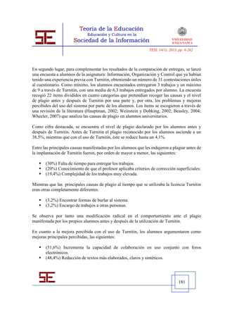 TESI, 14(1), 2013, pp. 4-262




En segundo lugar, para complementar los resultados de la comparación de entregas, se lanzó
una encuesta a alumnos de la asignatura: Información, Organización y Control que ya habían
tenido una experiencia previa con Turnitin, obteniendo un número de 31 contestaciones útiles
al cuestionario. Como mínimo, los alumnos encuestados entregaron 3 trabajos y un máximo
de 9 a través de Turnitin, con una media de 6,3 trabajos entregados por alumno. La encuesta
recogió 22 ítems divididos en cuatro categorías que pretendían recoger las causas y el nivel
de plagio antes y después de Turnitin por una parte y, por otra, los problemas y mejoras
percibidos del uso del sistema por parte de los alumnos. Los ítems se escogieron a través de
una revisión de la literatura (Hauptman, 2002; Weinstein y Dobking, 2002; Beasley, 2004;
Wheeler, 2007) que analiza las causas de plagio en alumnos universitarios.

Como cifra destacada, se encuentra el nivel de plagio declarado por los alumnos antes y
después de Turnitin. Antes de Turnitin el plagio reconocido por los alumnos asciende a un
38,5%, mientras que con el uso de Turnitin, éste se reduce hasta un 4,1%.

Entre las principales causas manifestadas por los alumnos que les indujeron a plagiar antes de
la implantación de Turnitin fueron, por orden de mayor a menor, las siguientes:

      (30%) Falta de tiempo para entregar los trabajos.
      (20%) Conocimiento de que el profesor aplicaba criterios de corrección superficiales:
      (19,4%) Complejidad de los trabajos muy elevada.

Mientras que las principales causas de plagio al tiempo que se utilizaba la licencia Turnitin
eran otras completamente diferentes:

      (3,2%) Encontrar formas de burlar al sistema.
      (3,2%) Encargo de trabajos a otras personas.

Se observa por tanto una modificación radical en el comportamiento ante el plagio
manifestada por los propios alumnos antes y después de la utilización de Turnitin.

En cuanto a la mejora percibida con el uso de Turnitin, los alumnos argumentaron como
mejoras principales percibidas, las siguientes:

      (51,6%) Incrementa la capacidad de colaboración en uso conjunto con foros
       electrónicos.
      (48,4%) Redacción de textos más elaborados, claros y sintéticos.




                                                                                   181
 