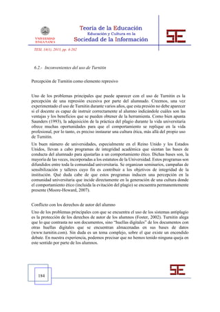 TESI, 14(1), 2013, pp. 4-262



 6.2.- Inconvenientes del uso de Turnitin


Percepción de Turnitin como elemento represivo


Uno de los problemas principales que puede aparecer con el uso de Turnitin es la
percepción de una represión excesiva por parte del alumnado. Creemos, una vez
experimentado el uso de Turnitin durante varios años, que esta presión no debe aparecer
si el docente es capaz de instruir correctamente al alumno indicándole cuáles son las
ventajas y los beneficios que se pueden obtener de la herramienta. Como bien apunta
Saunders (1993), la adquisición de la práctica del plagio durante la vida universitaria
ofrece muchas oportunidades para que el comportamiento se replique en la vida
profesional, por lo tanto, es preciso instaurar una cultura ética, más allá del propio uso
de Turnitin.
Un buen número de universidades, especialmente en el Reino Unido y los Estados
Unidos, llevan a cabo programas de integridad académica que sientan las bases de
conducta del alumnado para ajustarlas a un comportamiento ético. Dichas bases son, la
mayoría de las veces, incorporadas a los estatutos de la Universidad. Estos programas son
difundidos entre toda la comunidad universitaria. Se organizan seminarios, campañas de
sensibilización y talleres cuyo fin es contribuir a los objetivos de integridad de la
institución. Qué duda cabe de que estos programas inducen una percepción en la
comunidad universitaria que incide directamente en la generación de una cultura donde
el comportamiento ético (incluida la evitación del plagio) se encuentra permanentemente
presente (Moore-Howard, 2007).


Conflicto con los derechos de autor del alumno
Uno de los problemas principales con que se encuentra el uso de los sistemas antiplagio
es la protección de los derechos de autor de los alumnos (Foster, 2002). Turnitin alega
que lo que contrasta no son documentos, sino “huellas digitales” de los documentos con
otras huellas digitales que se encuentran almacenadas en sus bases de datos
(www.turnitin.com). Sin duda es un tema complejo, sobre el que existe un encendido
debate. En nuestra experiencia, podemos precisar que no hemos tenido ninguna queja en
este sentido por parte de los alumnos.




   184
 