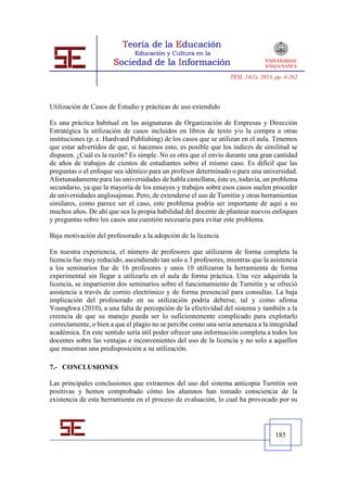TESI, 14(1), 2013, pp. 4-262




Utilización de Casos de Estudio y prácticas de uso extendido

Es una práctica habitual en las asignaturas de Organización de Empresas y Dirección
Estratégica la utilización de casos incluidos en libros de texto y/o la compra a otras
instituciones (p. e. Hardvard Publishing) de los casos que se utilizan en el aula. Tenemos
que estar advertidos de que, si hacemos esto, es posible que los índices de similitud se
disparen. ¿Cuál es la razón? Es simple. No es otra que el envío durante una gran cantidad
de años de trabajos de cientos de estudiantes sobre el mismo caso. Es difícil que las
preguntas o el enfoque sea idéntico para un profesor determinado o para una universidad.
Afortunadamente para las universidades de habla castellana, éste es, todavía, un problema
secundario, ya que la mayoría de los ensayos y trabajos sobre esos casos suelen proceder
de universidades anglosajonas. Pero, de extenderse el uso de Turnitin y otras herramientas
similares, como parece ser el caso, este problema podría ser importante de aquí a no
muchos años. De ahí que sea la propia habilidad del docente de plantear nuevos enfoques
y preguntas sobre los casos una cuestión necesaria para evitar este problema.

Baja motivación del profesorado a la adopción de la licencia

En nuestra experiencia, el número de profesores que utilizaron de forma completa la
licencia fue muy reducido, ascendiendo tan solo a 3 profesores, mientras que la asistencia
a los seminarios fue de 16 profesores y unos 10 utilizaron la herramienta de forma
experimental sin llegar a utilizarla en el aula de forma práctica. Una vez adquirida la
licencia, se impartieron dos seminarios sobre el funcionamiento de Turnitin y se ofreció
asistencia a través de correo electrónico y de forma presencial para consultas. La baja
implicación del profesorado en su utilización podría deberse, tal y como afirma
Younghwa (2010), a una falta de percepción de la efectividad del sistema y también a la
creencia de que su manejo pueda ser lo suficientemente complicado para explotarlo
correctamente, o bien a que el plagio no se percibe como una seria amenaza a la integridad
académica. En este sentido sería útil poder ofrecer una información completa a todos los
docentes sobre las ventajas e inconvenientes del uso de la licencia y no solo a aquellos
que muestran una predisposición a su utilización.

7.- CONCLUSIONES

Las principales conclusiones que extraemos del uso del sistema anticopia Turnitin son
positivas y hemos comprobado cómo los alumnos han tomado consciencia de la
existencia de esta herramienta en el proceso de evaluación, lo cual ha provocado por su




                                                                                   185
 