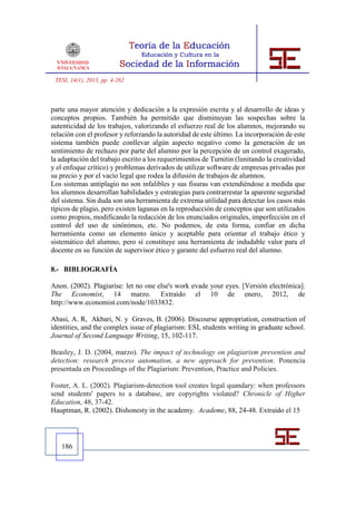 TESI, 14(1), 2013, pp. 4-262



parte una mayor atención y dedicación a la expresión escrita y al desarrollo de ideas y
conceptos propios. También ha permitido que disminuyan las sospechas sobre la
autenticidad de los trabajos, valorizando el esfuerzo real de los alumnos, mejorando su
relación con el profesor y reforzando la autoridad de este último. La incorporación de este
sistema también puede conllevar algún aspecto negativo como la generación de un
sentimiento de rechazo por parte del alumno por la percepción de un control exagerado,
la adaptación del trabajo escrito a los requerimientos de Turnitin (limitando la creatividad
y el enfoque crítico) y problemas derivados de utilizar software de empresas privadas por
su precio y por el vacío legal que rodea la difusión de trabajos de alumnos.
Los sistemas antiplagio no son infalibles y sus fisuras van extendiéndose a medida que
los alumnos desarrollan habilidades y estrategias para contrarrestar la aparente seguridad
del sistema. Sin duda son una herramienta de extrema utilidad para detectar los casos más
típicos de plagio, pero existen lagunas en la reproducción de conceptos que son utilizados
como propios, modificando la redacción de los enunciados originales, imperfección en el
control del uso de sinónimos, etc. No podemos, de esta forma, confiar en dicha
herramienta como un elemento único y aceptable para orientar el trabajo ético y
sistemático del alumno, pero sí constituye una herramienta de indudable valor para el
docente en su función de supervisor ético y garante del esfuerzo real del alumno.

8.- BIBLIOGRAFÍA

Anon. (2002). Plagiarise: let no one else's work evade your eyes. [Versión electrónica].
The Economist, 14 marzo. Extraído el 10 de enero, 2012, de
http://www.economist.com/node/1033832.

Abasi, A. R, Akbari, N. y Graves, B. (2006). Discourse appropriation, construction of
identities, and the complex issue of plagiarism: ESL students writing in graduate school.
Journal of Second Language Writing, 15, 102-117.

Beasley, J. D. (2004, marzo). The impact of technology on plagiarism prevention and
detection: research process automation, a new approach for prevention. Ponencia
presentada en Proceedings of the Plagiarism: Prevention, Practice and Policies.

Foster, A. L. (2002). Plagiarism-detection tool creates legal quandary: when professors
send students' papers to a database, are copyrights violated? Chronicle of Higher
Education, 48, 37-42.
Hauptman, R. (2002). Dishonesty in the academy. Academe, 88, 24-48. Extraído el 15




   186
 