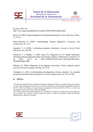 TESI, 14(1), 2013, pp. 4-262




de enero, 2012, de
http://www.aaup.org/publications/Academe/2002/02nd/02ndhau.html.

Kenny D. (2007). Student plagiarism and professional practice. Nurse Education Today,
27, 14-18.

Moore-Howard, R. (2007). Understanding 'Internet plagiarism'. Computers and
Composition, 24, 3-15.

Saunders, E. J. (1993). Confronting academic dishonesty. Journal of Social Work
Education, 29, 224-230.

Weinstein, J. y Dobkin, C. (2002, enero 21). Plagiarism in U.S. Higher Education:
Estimating Internet Plagiarism Rates and Testing a Means of Deterrence. Extraído el 15
de     enero,     2012,      de     http://webdisk.berkeley.edu/~Weinstein/Weinstein-
JobMarketPaper.PDF.

Wheeler, G. (2009). Plagiarism in the Japanese universities: Truly a cultural matter?
Journal of Second Language Writing, 18, 17-29.

Younghwa, L. (2011). Understanding anti-plagiarism software adoption: An extended
protection motivation theory perspective. Decision Support Systems, 50, 361-369.

9.- NOTAS

1
  El color azul significa 0% de similitud encontrada al enfrentar el trabajo con la base de datos de Turnitin,
el color verde corresponde al intervalo de 1 al 24% de similitud, el color amarillo corresponde al intervalo
del 25 al 49% de similitud, el color naranja corresponde al intervalo del 50 al 74% y el color rojo
corresponde al intervalo del 75 al 100% de similitud.
2
  En la parte superior del informe definitivo de veracidad se incorpora un resumen con el porcentaje por
tipo de fuente. En concreto, Turnitin separa tres tipos de fuente de similitud: fuentes de Internet,
publicaciones y trabajos de alumnos.




                                                                                                    187
 