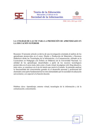 TESI, 14(1), 2013, pp. 4-262




LA UTILIDAD DE LAS TIC PARA LA PROMOCIÓN DE APRENDIZAJES EN
LA EDUCACIÓN SUPERIOR




Resumen: El presente artículo se deriva de una investigación orientada al análisis de los
aprendizajes promovidos en el curso: Diseño y Producción de Materiales y Recursos
Didácticos desde las Tecnologías de la Información y la Comunicación, ofertado en la
Licenciatura en Pedagogía con Énfasis en Didáctica de la Universidad Nacional. La
utilidad de los aprendizajes desarrollados a partir de los recursos tecnológicos
promovidos en el curso meta, tales como: el aula virtual, las páginas web, blog educativo,
entre otros, se constituye en el eje de interés que motivó el estudio. Se pretende analizar
la funcionalidad del conocimiento gestado en el desarrollo personal y profesional del
alumnado como parte fundamental de los retos demandados por la sociedad a la educación
universitaria y en especial a la función docente.




Palabras clave: Aprendizaje; entorno virtual; tecnologías de la información y de la
comunicación; conocimiento.




                                                                                    189
 