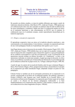 TESI, 14(1), 2013, pp. 4-262




De acuerdo con dichos estudios, se trata de modelos diferentes que surgen a partir de
tradiciones educativas distintas. John Myers (1991, citado por Ovejero, 1990) apunta que
en la diferenciación entre estos dos conceptos no podemos dejar de lado la influencia de
las raíces etimológicas y semánticas. Según este autor, la cooperación tendría sus raíces
en el continente americano y, más concretamente, en EE.UU; por el contrario, la
colaboración nace en el continente europeo, siendo especialmente desarrollada por la
tradición anglosajona.

3.2.- Origen y concepto de cooperación

El aprendizaje cooperativo tiene sus raíces en la tradición educativa americana y, más
concretamente, en la estadounidense. Como término y concepto, la cooperación proviene
de una visión pedagógica basada en el aprendizaje entre iguales o peer to peer.

Jean Piaget destaca como el precursor de este modelo. Efectivamente, Piaget (1923, 1932,
1947, citado por Ovejero, 1990) hablaba hace casi un siglo de las grandes ventajas que
tiene la interacción entre compañeros para el desarrollo cognitivo a causa principalmente
de los conflictos sociocognitivos a que lleva tal interacción, ya que “la formación de las
operaciones necesita siempre un entorno favorable a la “cooperación”, es decir, a las
operaciones realizadas en común (por ejemplo, el papel que juega la discusión, la crítica
mutua, los problemas suscitados por el intercambio de información, la curiosidad aguzada
por la influencia cultural de un grupo social, etc.)” (Piaget, citado por Ovejero, 1990, 68).

A partir de aquí, los autores de la escuela de Ginebra, entre los que se destacan Mugny y
Doise, Pret-Clermont, Mugny y Pérez, proporcionaron la base y desarrollaron el concepto
de la cooperación que había introducido Piaget, adoptando siempre un punto de vista
pedagógico.

Célestin Freinet es también uno de los principales promotores de la cooperación en la
escuela, constituyendo el eje básico de su pedagogía popular. Sin embargo, siguiendo a
Ovejero (1990,63), cabe remarcar que, como miembro de la Escuela Nueva y el
movimiento de Renovación Pedagógica, la cooperación para Freinet surgió de las dudas
en cuanto a la eficacia de las técnicas pedagógicas tradicionales y se basó
fundamentalmente en la cooperación entre maestros o entre alumno y maestro, así como
en la reducción de las clases magistrales (Ovejero, 1990,66).




                                                                                     19
 