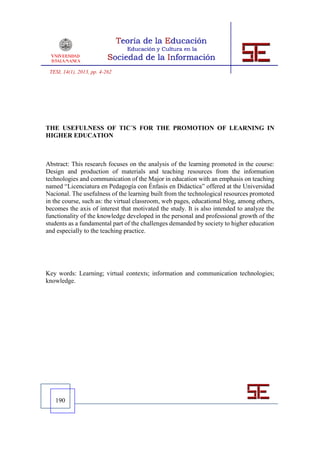 TESI, 14(1), 2013, pp. 4-262




THE USEFULNESS OF TIC´S FOR THE PROMOTION OF LEARNING IN
HIGHER EDUCATION



Abstract: This research focuses on the analysis of the learning promoted in the course:
Design and production of materials and teaching resources from the information
technologies and communication of the Major in education with an emphasis on teaching
named “Licenciatura en Pedagogía con Énfasis en Didáctica” offered at the Universidad
Nacional. The usefulness of the learning built from the technological resources promoted
in the course, such as: the virtual classroom, web pages, educational blog, among others,
becomes the axis of interest that motivated the study. It is also intended to analyze the
functionality of the knowledge developed in the personal and professional growth of the
students as a fundamental part of the challenges demanded by society to higher education
and especially to the teaching practice.




Key words: Learning; virtual contexts; information and communication technologies;
knowledge.




   190
 