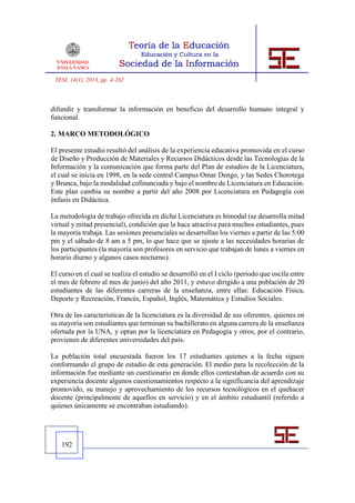 TESI, 14(1), 2013, pp. 4-262



difundir y transformar la información en beneficio del desarrollo humano integral y
funcional.

2. MARCO METODOLÓGICO

El presente estudio resultó del análisis de la experiencia educativa promovida en el curso
de Diseño y Producción de Materiales y Recursos Didácticos desde las Tecnologías de la
Información y la comunicación que forma parte del Plan de estudios de la Licenciatura,
el cual se inicia en 1998, en la sede central Campus Omar Dengo, y las Sedes Chorotega
y Brunca, bajo la modalidad cofinanciada y bajo el nombre de Licenciatura en Educación.
Este plan cambia su nombre a partir del año 2008 por Licenciatura en Pedagogía con
énfasis en Didáctica.

La metodología de trabajo ofrecida en dicha Licenciatura es bimodal (se desarrolla mitad
virtual y mitad presencial), condición que la hace atractiva para muchos estudiantes, pues
la mayoría trabaja. Las sesiones presenciales se desarrollan los viernes a partir de las 5:00
pm y el sábado de 8 am a 5 pm, lo que hace que se ajuste a las necesidades horarias de
los participantes (la mayoría son profesores en servicio que trabajan de lunes a viernes en
horario diurno y algunos casos nocturno).

El curso en el cual se realiza el estudio se desarrolló en el I ciclo (periodo que oscila entre
el mes de febrero al mes de junio) del año 2011, y estuvo dirigido a una población de 20
estudiantes de las diferentes carreras de la enseñanza, entre ellas: Educación Física,
Deporte y Recreación, Francés, Español, Inglés, Matemática y Estudios Sociales.

Otra de las características de la licenciatura es la diversidad de sus oferentes, quienes en
su mayoría son estudiantes que terminan su bachillerato en alguna carrera de la enseñanza
ofertada por la UNA, y optan por la licenciatura en Pedagogía y otros, por el contrario,
provienen de diferentes universidades del país.

La población total encuestada fueron los 17 estudiantes quienes a la fecha siguen
conformando el grupo de estudio de esta generación. El medio para la recolección de la
información fue mediante un cuestionario en donde ellos contestaban de acuerdo con su
experiencia docente algunos cuestionamientos respecto a la significancia del aprendizaje
promovido, su manejo y aprovechamiento de los recursos tecnológicos en el quehacer
docente (principalmente de aquellos en servicio) y en el ámbito estudiantil (referido a
quienes únicamente se encontraban estudiando).




    192
 