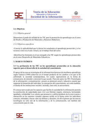 TESI, 14(1), 2013, pp. 4-262




2.1. Objetivos

2.1.1 Objetivo general

Determinar el grado de utilidad de las TIC para la promoción de aprendizajes en el curso
de Diseño y Producción de Materiales y Recursos Didácticos.

2.1.2 Objetivos específicos

-Conocer la aplicabilidad que le dieron los estudiantes al aprendizaje promovido y a los
recursos vistos en el aula virtual y en el trabajo final del curso.

-Identificar las limitantes en el uso otorgado a las TIC según los aprendizajes promovidos
en el curso Desarrollo de Materiales Educativos.

3. MARCO TEÓRICO

3.1 La pertinencia de las TIC en los aprendizajes promovidos en la educación
superior para el desarrollo de la sociedad del conocimiento

El apoyo de las nuevas tecnologías de la información al proceso de enseñanza-aprendizaje
según Tedesco (1999) sobrevino en el tiempo producto de los cambios a los que se ha
enfrentado la sociedad contemporánea, los cuales repercutieron en la forma de
comunicarse, de entender y procesar lo que sucede. Para este autor, las TIC (Tecnologías
de la información y comunicación) poseen un potencial social y educativo, puesto que
impactan la formación del individuo, la concepción del conocimiento; así como también,
el diseño de las instituciones sociales, incluida, claro está, la universitaria.

El conocer provocado por los espacios que facilita la sociedad de la información permite
la construcción de capacidades para vivir con libertad, respeto, tolerancia, hermandad,
igualdad y solidaridad. Los valores que promueve y edifica producto de la convivencia e
interacción en los entornos virtuales suponen incidir en la forma como los individuos
conocen, entienden y hacen valer sus deberes y derechos, de allí el pensar que las nuevas
tecnologías no solo son de la información y de la comunicación, son también del
conocimiento para la vida.




                                                                                   193
 