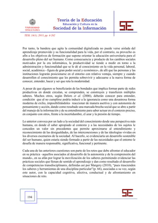 TESI, 14(1), 2013, pp. 4-262



Por tanto, la bandera que agita la comunidad digitalizada no puede verse aislada del
aprendizaje promovido y su funcionalidad para la vida, por el contrario, su provecho es
afín a los objetivos de formación que supone orientar la educación universitaria para el
desarrollo pleno del ser humano. Como consecuencia y producto de los cambios sociales
motivados por la era informática, la productividad se tiende a medir en torno a la
administración y funcionalidad que se le dé al conocimiento en la vida personal, laboral,
social, académica - figura de gran poder social y económico-, de allí que las personas y las
instituciones lograrán posicionarse en el entorno con relativa ventaja, siempre y cuando
desarrollen el conocimiento que les permita sobrevivir y adecuarse a la nueva forma de
conocer, entender, hacer y ser que reta la modernidad.

A pesar de que algunos se beneficiarán de las bondades que implica formar parte de redes
productivas en donde circulan, se comprenden, se construyen y transfieren múltiples
saberes. Muchos otros, según Delors et al. (2006), deberán conocer para entender,
condición que al no cumplirse podría inducir a la ignorancia como una desastrosa forma
moderna de exilio, imposibilitándoles reaccionar de manera asertiva y con autonomía de
pensamiento y acción, dando como resultado una marcada brecha social que se abre a partir
del manejo de la información y de su entendimiento para saber actuar en el contexto preciso,
en conjunto con otros, frente a la incertidumbre, el azar y la presión de tiempo.

Lo anterior convoca por un lado a la sociedad del conocimiento desde una perspectiva más
humana, en donde el saber apropiado al contexto y a las necesidades de los sujetos le
conceden un valor sin precedentes que permite aproximarse al entendimiento y
reconocimiento de las desigualdades, de las interconexiones y de las ideologías vividas en
los diversos escenarios de la sociedad. Al hacerlo, se evidenciaría un desarrollo sostenible
del ser humano, quien estaría siendo formado a partir de las necesidades que el entorno le
desafía de manera responsable, significativa, funcional y pertinente.

Cada una de las anteriores cuestiones son parte de los retos que debe afrontar el educador
en su práctica –aquellos asociados al desarrollo de la autonomía y de la comprensión del
mundo-, en su afán por lograr la movilización de los saberes permitiendo evidenciar las
prácticas sociales que llenan de sentido el aprendizaje y dan como resultado el desarrollo
de competencias transdisciplinares, definidas así por Margery (2010), “pues trascienden
los saberes y herramientas de una disciplina particular”(p. 66), asociadas a su vez, según
este autor, con la capacidad cognitiva, afectiva, conductual y de afrontamiento en
situaciones de reto.




   194
 