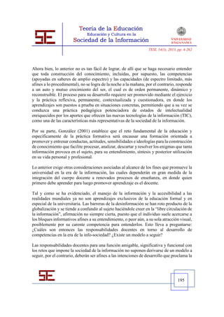 TESI, 14(1), 2013, pp. 4-262




Ahora bien, lo anterior no es tan fácil de lograr, de allí que se haga necesario entender
que toda construcción del conocimiento, incluidas, por supuesto, las competencias
(apoyadas en saberes de amplio espectro) y las capacidades (de espectro limitado, más
afines a lo procedimental), no se logra de la noche a la mañana, por el contrario, responde
a un auto y mutuo crecimiento del ser, el cual es de orden permanente, dinámico y
reconstruible. El proceso para su desarrollo requiere ser promovido mediante el ejercicio
y la práctica reflexiva, permanente, contextualizada y cuestionadora, en donde los
aprendizajes son puestos a prueba en situaciones concretas, permitiendo que a su vez se
conduzca una práctica pedagógica potenciadora de estados de intelectualidad
enriquecidos por los aportes que ofrecen las nuevas tecnologías de la información (TIC),
como una de las características más representativas de la sociedad de la información.

Por su parte, González (2001) establece que el reto fundamental de la educación y
específicamente de la práctica formativa será encausar una formación orientada a
promover y entrenar conductas, actitudes, sensibilidades e ideologías para la construcción
de conocimiento que facilite procesar, analizar, descartar y resolver los enigmas que tanta
información provoca en el sujeto, para su entendimiento, síntesis y posterior utilización
en su vida personal y profesional.

Lo anterior exige otras consideraciones asociadas al alcance de los fines que promueve la
universidad en la era de la información, las cuales dependerán en gran medida de la
integración del cuerpo docente a renovados procesos de enseñanza, en donde quien
primero debe aprender para luego promover aprendizaje es el docente.

Tal y como se ha evidenciado, el manejo de la información y la accesibilidad a las
realidades mundiales ya no son aprendizajes exclusivos de la educación formal y en
especial de la universitaria. Las barreras de la desinformación se han roto producto de la
globalización y se tiende a confundir al sujeto haciéndole creer en la “libre circulación de
la información”, afirmación no siempre cierta, puesto que el individuo suele acercarse a
los bloques informativos afines a su entendimiento, o peor aún, a su sola atracción visual,
posiblemente por su carente competencia para entenderlos. Esto lleva a preguntarse:
¿Cuáles son entonces las responsabilidades docentes en torno al desarrollo de
competencias en la era de la info-sociedad? ¿Existe un modelo a seguir?

Las responsabilidades docentes para una función amigable, significativa y funcional con
los retos que impone la sociedad de la información no suponen derivarse de un modelo a
seguir, por el contrario, deberán ser afines a las intenciones de desarrollo que proclama la




                                                                                      195
 