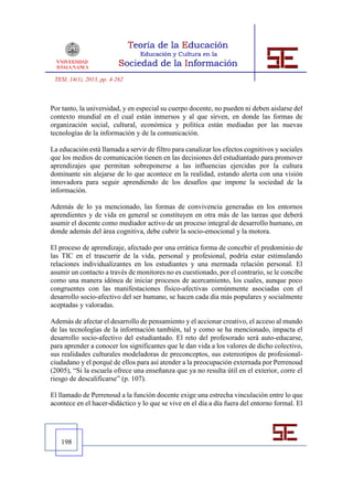 TESI, 14(1), 2013, pp. 4-262



Por tanto, la universidad, y en especial su cuerpo docente, no pueden ni deben aislarse del
contexto mundial en el cual están inmersos y al que sirven, en donde las formas de
organización social, cultural, económica y política están mediadas por las nuevas
tecnologías de la información y de la comunicación.

La educación está llamada a servir de filtro para canalizar los efectos cognitivos y sociales
que los medios de comunicación tienen en las decisiones del estudiantado para promover
aprendizajes que permitan sobreponerse a las influencias ejercidas por la cultura
dominante sin alejarse de lo que acontece en la realidad, estando alerta con una visión
innovadora para seguir aprendiendo de los desafíos que impone la sociedad de la
información.

Además de lo ya mencionado, las formas de convivencia generadas en los entornos
aprendientes y de vida en general se constituyen en otra más de las tareas que deberá
asumir el docente como mediador activo de un proceso integral de desarrollo humano, en
donde además del área cognitiva, debe cubrir la socio-emocional y la motora.

El proceso de aprendizaje, afectado por una errática forma de concebir el predominio de
las TIC en el trascurrir de la vida, personal y profesional, podría estar estimulando
relaciones individualizantes en los estudiantes y una mermada relación personal. El
asumir un contacto a través de monitores no es cuestionado, por el contrario, se le concibe
como una manera idónea de iniciar procesos de acercamiento, los cuales, aunque poco
congruentes con las manifestaciones físico-afectivas comúnmente asociadas con el
desarrollo socio-afectivo del ser humano, se hacen cada día más populares y socialmente
aceptadas y valoradas.

Además de afectar el desarrollo de pensamiento y el accionar creativo, el acceso al mundo
de las tecnologías de la información también, tal y como se ha mencionado, impacta el
desarrollo socio-afectivo del estudiantado. El reto del profesorado será auto-educarse,
para aprender a conocer los significantes que le dan vida a los valores de dicho colectivo,
sus realidades culturales modeladoras de preconceptos, sus estereotipos de profesional-
ciudadano y el porqué de ellos para así atender a la preocupación externada por Perrenoud
(2005), “Si la escuela ofrece una enseñanza que ya no resulta útil en el exterior, corre el
riesgo de descalificarse” (p. 107).

El llamado de Perrenoud a la función docente exige una estrecha vinculación entre lo que
acontece en el hacer-didáctico y lo que se vive en el día a día fuera del entorno formal. El




   198
 