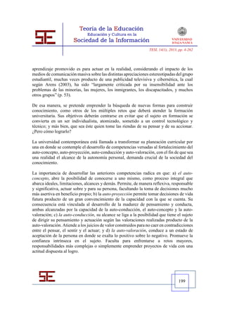 TESI, 14(1), 2013, pp. 4-262




aprendizaje promovido es para actuar en la realidad, considerando el impacto de los
medios de comunicación masiva sobre las distintas apreciaciones estereotipadas del grupo
estudiantil, muchas veces producto de una publicidad televisiva y cibernética, la cual
según Arens (2003), ha sido “largamente criticada por su insensibilidad ante los
problemas de las minorías, las mujeres, los inmigrantes, los discapacitados, y muchos
otros grupos” (p. 53).

De esa manera, se pretende emprender la búsqueda de nuevas formas para construir
conocimiento, como otros de los múltiples retos que deberá atender la formación
universitaria. Sus objetivos deberán centrarse en evitar que el sujeto en formación se
convierta en un ser individualista, atomizado, sometido a un control tecnológico y
técnico; y más bien, que sea éste quien tome las riendas de su pensar y de su accionar.
¿Pero cómo lograrlo?

La universidad contemporánea está llamada a transformar su planeación curricular por
una en donde se contemple el desarrollo de competencias versadas al fortalecimiento del
auto-concepto, auto-proyección, auto-conducción y auto-valoración, con el fin de que sea
una realidad el alcance de la autonomía personal, demanda crucial de la sociedad del
conocimiento.

La importancia de desarrollar las anteriores competencias radica en que: a) el auto-
concepto, abre la posibilidad de conocerse a uno mismo, como proceso integral que
abarca ideales, limitaciones, alcances y demás. Permite, de manera reflexiva, responsable
y significativa, actuar sobre y para su persona, facultando la toma de decisiones mucho
más asertiva en beneficio propio; b) la auto-proyección permite tomar decisiones de vida
futura producto de un gran convencimiento de la capacidad con la que se cuenta. Su
consecuencia está vinculada al desarrollo de la madurez de pensamiento y conducta,
ambas alcanzadas por la capacidad de la auto-conducción, el auto-concepto y la auto-
valoración; c) la auto-conducción, su alcance se liga a la posibilidad que tiene el sujeto
de dirigir su pensamiento y actuación según las valoraciones realizadas producto de la
auto-valoración. Atiende a los juicios de valor construidos para no caer en contradicciones
entre el pensar, el sentir y el actuar; y d) la auto-valoración, conduce a un estado de
aceptación de la persona en donde se exalta lo positivo sobre lo negativo. Promueve la
confianza intrínseca en el sujeto. Faculta para enfrentarse a retos mayores,
responsabilidades más complejas o simplemente emprender proyectos de vida con una
actitud dispuesta al logro.




                                                                                    199
 