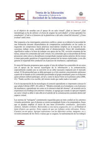 TESI, 14(1), 2013, pp. 4-262




es el objetivo de enseñar con el apoyo de un aula virtual? ¿Qué es innovar? ¿Qué
metodología se ha de utilizar a la hora de asignar las actividades? ¿Cómo aprenden los
estudiantes? ¿Cuál es el dominio de la plataforma o del aula virtual del docente? ¿Cómo
evaluar? entre otros.

Dar respuesta a las interrogantes anteriores conlleva poner en evidencia la necesidad de
una formación docente desarrolladora de competencias actitudinales en las cuales es
requerido un compromiso hacia prácticas innovadoras (implica en la mayoría de las
ocasiones trabajo extra, sensibilidad ante el distanciamiento físico del estudiantado,
significativo orden a la hora de trabajar con apoyo de las TIC, revisión constante de las
tareas, enlazar los contenidos del aula virtual y los contenidos que se desarrollan de forma
presencial, entre otros) y disciplinares (comprobado manejo teórico práctico de los temas
a tratar para poder garantizar el seguimiento puntual de las tareas explicitadas y con ello
generar el requerido hilo conductor en el proceso de enseñanza y aprendizaje).

Es tarea del docente prepararse para aceptar el reto de trabajar los contenidos de un curso
con el apoyo de las nuevas tecnologías de la información y la comunicación,
especialmente cuando este se convierte en un saber necesario impuesto por el mercado
actual. El fin primordial que se debe perseguir es el de construir conocimiento autónomo
a partir de lo tratado en los contenidos presentados al grupo estudiantil, pues es el docente
quien primero deberá participar, así tal y como lo decía Freire en la primera carta (2006,
41): “Nadie escribe si no escribe, del mismo modo que nadie nada si no nada”.

Con la incorporación de las tecnologías al contexto aprendiente es importante conocer lo
que señala Cebrián (2007, 42) sobre el “Modelo centrado en el estudiante y en el proceso
de enseñanza y aprendizaje así como en la interactividad del alumno”, de acuerdo con la
experiencia en el trabajo con entornos virtuales, se agrega que cuando se opta por impartir
un curso virtual se debe ir más allá en el sentido de la comunicación constante dentro del
espacio virtual.

Las normas de “netiqueta” comúnmente requeridas para un trato cordial en los entornos
virtuales permitirán que el alumno se sienta acompañado frente a la computadora, frases
que se pueden emplear al inicio de una tarea (Estimables estudiantes. Apreciados
alumnos. Saludos cordiales. Bienvenidos a esta nueva asignación, etc.), y al finalizar el
texto (Espero sus aportes. Estoy segura de que sus trabajos serán relevantes. Éxitos.
Cuenten con mi apoyo. Agregar expresiones con las diferentes caritas, imágenes, etc.),
revisión constante de los foros o tareas que se asignen, la realimentación de los trabajos




                                                                                     201
 