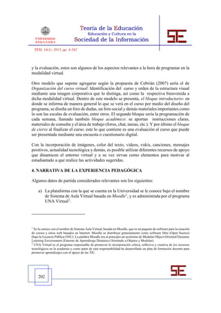 TESI, 14(1), 2013, pp. 4-262



y la evaluación, estos son algunos de los aspectos relevantes a la hora de programar en la
modalidad virtual.

Otro modelo que supone agregarse según la propuesta de Cebrián (2007) sería el de
Organización del curso virtual: Identificación del curso y orden de la estructura visual
mediante una imagen corporativa que lo distinga, así como la respectiva bienvenida a
dicha modalidad virtual. Dentro de este modelo se presenta, el bloque introductorio: en
donde se informa de manera general lo que se verá en el curso por medio del diseño del
programa, se diseña un foro de dudas, un foro social y demás materiales importantes como
lo son las escalas de evaluación, entre otros. El segundo bloque sería la programación de
cada semana, llamado también bloque académico: se aportan instrucciones claras,
materiales de consulta y el área de trabajo (foros, chat, tareas, etc.). Y por último el bloque
de cierre al finalizar el curso: este lo que contiene es una evaluación al curso que puede
ser presentada mediante una encuesta o cuestionario digital.

Con la incorporación de imágenes, color del texto, videos, vokis, canciones, mensajes
positivos, actualidad tecnológica y demás, es posible utilizar diferentes recursos de apoyo
que dinamicen el entorno virtual y a su vez sirvan como elementos para motivar al
estudiantado a que realice las actividades sugeridas.

4. NARRATIVA DE LA EXPERIENCIA PEDAGÓGICA

Algunos datos de partida considerados relevantes son los siguientes:

      a) La plataforma con la que se cuenta en la Universidad se le conoce bajo el nombre
         de Sistema de Aula Virtual basada en Moodle1, y es administrada por el programa
         UNA Virtual2.




1
  Se la conoce con el nombre de Sistema Aula Virtual, basada en Moodle, que es un paquete de software para la creación
de cursos y sitios web basados en Internet. Moodle se distribuye gratuitamente como software libre (Open Source)
(bajo la Licencia Pública GNU). La palabra Moodle era al principio un acrónimo de Modular Object-Oriented Dynamic
Learning Environment (Entorno de Aprendizaje Dinámico Orientado a Objetos y Modular).
2
  UNA Virtual es el programa responsable de promover la incorporación crítica, reflexiva y creativa de los recursos
tecnológicos en la academia y como parte de esta responsabilidad ha desarrollado un plan de formación docente para
promover aprendizajes con el apoyo de las TIC.




      202
 