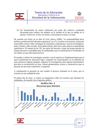 TESI, 14(1), 2013, pp. 4-262




   b) Las herramientas de mayor utilización por parte del colectivo estudiantil
      encuestado para realizar sus trabajos en la semana en la que se trabaja en el
      entorno virtual son: el foro, las tareas, el diccionario en línea y el chat.

De acuerdo con Freire en su obra El Grito Manso (2006), “es responsabilidad ética,
política y profesional del educador capacitarse” (p. 67), con base en lo anterior, el docente
actual debe conocer sobre estrategias de enseñanza y aprendizaje, recursos tecnológicos,
aulas virtuales, redes sociales, diversidad cultural, entre otros, para ofrecer un aprendizaje
significativo. El manejo de las TIC por parte del docente a cargo del grupo permite un
manejo discursivo entendible para el estudiantado, pues la información es localizable en
los medios en que ellos desenvuelven.

El enseñar a utilizar las tecnologías actuales a nivel superior es fundamental para que el
nuevo profesional en educación logre: compartir los conocimientos en el ambiente de
aula, promover trabajos grupales, impulsar la investigación sobre algunas herramientas,
provocar su socialización en clase, formar pensamientos críticos y constructivos que se
disocian de una clase conductista y magistral.

A continuación se presenta en este estudio el proceso realizado en el curso, que se
concreta en una realidad de aula:

El primer día de clase, se realiza un diagnóstico sobre los recursos que dominan los
estudiantes, de acuerdo con el siguiente gráfico.




                                                                                      203
 