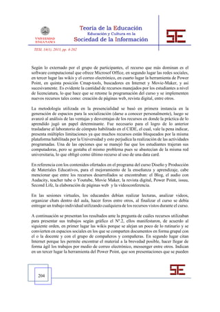 TESI, 14(1), 2013, pp. 4-262



Según lo externado por el grupo de participantes, el recurso que más dominan es el
software computacional que ofrece Microsof Office, en segundo lugar las redes sociales,
en tercer lugar las wikis y el correo electrónico, en cuarto lugar la herramienta de Power
Point, en quinta posición Cmap-tools, buscadores en Internet y Movie-Maker, y así
sucesivamente. Es evidente la cantidad de recursos manejados por los estudiantes a nivel
de licenciatura, lo que hace que se retome la programación del curso y se implementen
nuevos recursos tales como: creación de páginas web, revista digital, entre otros.

La metodología utilizada en la presencialidad se basó en primera instancia en la
generación de espacios para la socialización (darse a conocer personalmente), luego se
avanzó al análisis de las ventajas y desventajas de los recursos en donde la práctica de lo
aprendido jugó un papel determinante. Fue necesario para el logro de lo anterior
trasladarse al laboratorio de cómputo habilitado en el CIDE, el cual, vale la pena indicar,
presenta múltiples limitaciones ya que muchos recursos están bloqueados por la misma
plataforma habilitada por la Universidad y esto perjudica la realización de las actividades
programadas. Una de las opciones que se manejó fue que los estudiantes trajeran sus
computadoras, pero se gestaba el mismo problema pues se abastecían de la misma red
universitaria, lo que obligó como último recurso al uso de una data card.

En referencia con los contenidos ofertados en el programa del curso Diseño y Producción
de Materiales Educativos, para el mejoramiento de la enseñanza y aprendizaje, cabe
mencionar que entre los recursos desarrollados se encontraban: el Blog, el audio con
Audacity, teacher tube o Youtube, Movie Maker, la revista digital, Power Point, issuu,
Second Life, la elaboración de páginas web y la videoconferencia.

En las sesiones virtuales, los educandos debían realizar lecturas, analizar videos,
organizar chats dentro del aula, hacer foros entre otros, al finalizar el curso se debía
entregar un trabajo individual utilizando cualquiera de los recursos vistos durante el curso.

A continuación se presentan los resultados ante la pregunta de cuáles recursos utilizaban
para presentar sus trabajos según gráfico el Nº.2, ellos manifestaron, de acuerdo al
siguiente orden, en primer lugar las wikis porque se alejan un poco de lo rutinario y se
convierten en espacios sociales en los que se comparten documentos en forma grupal con
el o la docente y con el grupo de compañeros y compañeras. En segundo lugar citan
Internet porque les permite encontrar el material a la brevedad posible, hacer llegar de
forma ágil los trabajos por medio de correo electrónico, messenger entre otros. Indican
en un tercer lugar la herramienta del Power Point, que son presentaciones que se pueden




   204
 