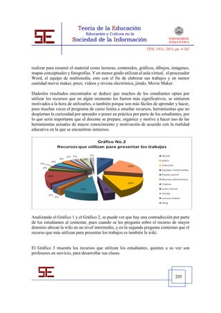 TESI, 14(1), 2013, pp. 4-262




realizar para resumir el material como lecturas, contenidos, gráficos, dibujos, imágenes,
mapas conceptuales y fotografías. Y en menor grado utilizan el aula virtual, el procesador
Word, el equipo de multimedia, esto con el fin de elaborar sus trabajos y en menor
cantidad movie maker, prezi, videos y revista electrónica, jimdo, Movie Maker.

Dadoslos resultados encontrados se deduce que muchos de los estudiantes optan por
utilizar los recursos que en algún momento les fueron más significativos, se sintieron
motivados a la hora de utilizarlos, o también porque son más fáciles de aprender y hacer,
pues muchas veces el programa de curso limita a enseñar recursos, herramientas que no
despiertan la curiosidad por aprender o poner en práctica por parte de los estudiantes, por
lo que sería importante que el docente se prepare, organice y motive a hacer uso de las
herramientas actuales de mayor conocimiento y motivación de acuerdo con la realidad
educativa en la que se encuentran inmersos.




Analizando el Gráfico 1 y el Gráfico 2, se puede ver que hay una contradicción por parte
de los estudiantes al contestar, pues cuando se les pregunta sobre el recurso de mayor
dominio ubican la wiki en un nivel intermedio, y en la segunda pregunta contestan que el
recurso que más utilizan para presentar los trabajos es también la wiki.


El Gráfico 3 muestra los recursos que utilizan los estudiantes, quienes a su vez son
profesores en servicio, para desarrollar sus clases.




                                                                                    205
 