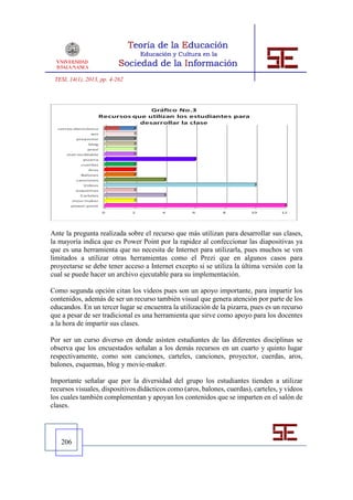 TESI, 14(1), 2013, pp. 4-262




Ante la pregunta realizada sobre el recurso que más utilizan para desarrollar sus clases,
la mayoría indica que es Power Point por la rapidez al confeccionar las diapositivas ya
que es una herramienta que no necesita de Internet para utilizarla, pues muchos se ven
limitados a utilizar otras herramientas como el Prezi que en algunos casos para
proyectarse se debe tener acceso a Internet excepto si se utiliza la última versión con la
cual se puede hacer un archivo ejecutable para su implementación.

Como segunda opción citan los videos pues son un apoyo importante, para impartir los
contenidos, además de ser un recurso también visual que genera atención por parte de los
educandos. En un tercer lugar se encuentra la utilización de la pizarra, pues es un recurso
que a pesar de ser tradicional es una herramienta que sirve como apoyo para los docentes
a la hora de impartir sus clases.

Por ser un curso diverso en donde asisten estudiantes de las diferentes disciplinas se
observa que los encuestados señalan a los demás recursos en un cuarto y quinto lugar
respectivamente, como son canciones, carteles, canciones, proyector, cuerdas, aros,
balones, esquemas, blog y movie-maker.

Importante señalar que por la diversidad del grupo los estudiantes tienden a utilizar
recursos visuales, dispositivos didácticos como (aros, balones, cuerdas), carteles, y videos
los cuales también complementan y apoyan los contenidos que se imparten en el salón de
clases.




   206
 