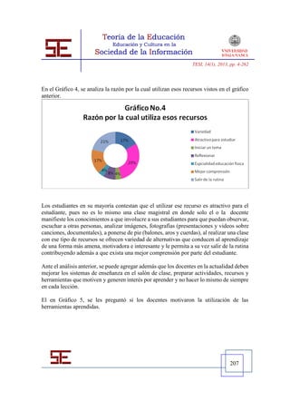 TESI, 14(1), 2013, pp. 4-262




En el Gráfico 4, se analiza la razón por la cual utilizan esos recursos vistos en el gráfico
anterior.




Los estudiantes en su mayoría contestan que el utilizar ese recurso es atractivo para el
estudiante, pues no es lo mismo una clase magistral en donde solo el o la docente
manifieste los conocimientos a que involucre a sus estudiantes para que puedan observar,
escuchar a otras personas, analizar imágenes, fotografías (presentaciones y videos sobre
canciones, documentales), a ponerse de pie (balones, aros y cuerdas), al realizar una clase
con ese tipo de recursos se ofrecen variedad de alternativas que conducen al aprendizaje
de una forma más amena, motivadora e interesante y le permita a su vez salir de la rutina
contribuyendo además a que exista una mejor comprensión por parte del estudiante.

Ante el análisis anterior, se puede agregar además que los docentes en la actualidad deben
mejorar los sistemas de enseñanza en el salón de clase, preparar actividades, recursos y
herramientas que motiven y generen interés por aprender y no hacer lo mismo de siempre
en cada lección.

El en Gráfico 5, se les preguntó si los docentes motivaron la utilización de las
herramientas aprendidas.




                                                                                     207
 