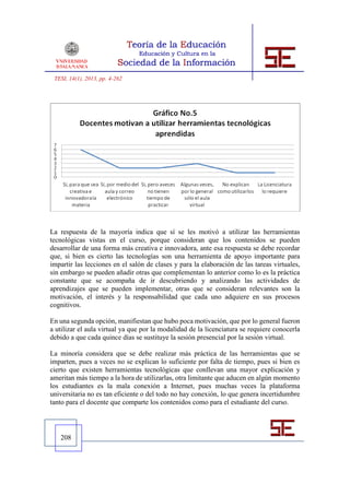 TESI, 14(1), 2013, pp. 4-262




La respuesta de la mayoría indica que sí se les motivó a utilizar las herramientas
tecnológicas vistas en el curso, porque consideran que los contenidos se pueden
desarrollar de una forma más creativa e innovadora, ante esa respuesta se debe recordar
que, si bien es cierto las tecnologías son una herramienta de apoyo importante para
impartir las lecciones en el salón de clases y para la elaboración de las tareas virtuales,
sin embargo se pueden añadir otras que complementan lo anterior como lo es la práctica
constante que se acompaña de ir descubriendo y analizando las actividades de
aprendizajes que se pueden implementar, otras que se consideran relevantes son la
motivación, el interés y la responsabilidad que cada uno adquiere en sus procesos
cognitivos.

En una segunda opción, manifiestan que hubo poca motivación, que por lo general fueron
a utilizar el aula virtual ya que por la modalidad de la licenciatura se requiere conocerla
debido a que cada quince días se sustituye la sesión presencial por la sesión virtual.

La minoría considera que se debe realizar más práctica de las herramientas que se
imparten, pues a veces no se explican lo suficiente por falta de tiempo, pues si bien es
cierto que existen herramientas tecnológicas que conllevan una mayor explicación y
ameritan más tiempo a la hora de utilizarlas, otra limitante que aducen en algún momento
los estudiantes es la mala conexión a Internet, pues muchas veces la plataforma
universitaria no es tan eficiente o del todo no hay conexión, lo que genera incertidumbre
tanto para el docente que comparte los contenidos como para el estudiante del curso.




   208
 