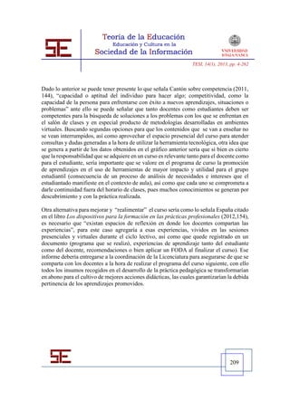 TESI, 14(1), 2013, pp. 4-262




Dado lo anterior se puede tener presente lo que señala Cantón sobre competencia (2011,
144), “capacidad o aptitud del individuo para hacer algo; competitividad, como la
capacidad de la persona para enfrentarse con éxito a nuevos aprendizajes, situaciones o
problemas” ante ello se puede señalar que tanto docentes como estudiantes deben ser
competentes para la búsqueda de soluciones a los problemas con los que se enfrentan en
el salón de clases y en especial producto de metodologías desarrolladas en ambientes
virtuales. Buscando segundas opciones para que los contenidos que se van a enseñar no
se vean interrumpidos, así como aprovechar el espacio presencial del curso para atender
consultas y dudas generadas a la hora de utilizar la herramienta tecnológica, otra idea que
se genera a partir de los datos obtenidos en el gráfico anterior sería que si bien es cierto
que la responsabilidad que se adquiere en un curso es relevante tanto para el docente como
para el estudiante, sería importante que se valore en el programa de curso la promoción
de aprendizajes en el uso de herramientas de mayor impacto y utilidad para el grupo
estudiantil (consecuencia de un proceso de análisis de necesidades e intereses que el
estudiantado manifieste en el contexto de aula), así como que cada uno se comprometa a
darle continuidad fuera del horario de clases, pues muchos conocimientos se generan por
descubrimiento y con la práctica realizada.

Otra alternativa para mejorar y “realimentar” el curso sería como lo señala España citado
en el libro Los dispositivos para la formación en las prácticas profesionales (2012,154),
es necesario que “existan espacios de reflexión en donde los docentes compartan las
experiencias”, para este caso agregaría a esas experiencias, vividos en las sesiones
presenciales y virtuales durante el ciclo lectivo, así como que quede registrado en un
documento (programa que se realizó, experiencias de aprendizaje tanto del estudiante
como del docente, recomendaciones o bien aplicar un FODA al finalizar el curso). Ese
informe debería entregarse a la coordinación de la Licenciatura para asegurarse de que se
comparta con los docentes a la hora de realizar el programa del curso siguiente, con ello
todos los insumos recogidos en el desarrollo de la práctica pedagógica se transformarían
en abono para el cultivo de mejores acciones didácticas, las cuales garantizarían la debida
pertinencia de los aprendizajes promovidos.




                                                                                     209
 
