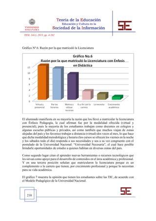 TESI, 14(1), 2013, pp. 4-262



Gráfico Nº.6. Razón por la que matriculó la Licenciatura




El alumnado manifiesta en su mayoría la razón que los llevó a matricular la licenciatura
con Énfasis Pedagogía, la cual afirman fue por la modalidad ofrecida (virtual y
presencial), pues la mayoría de los estudiantes trabajan como docentes en colegios y
algunas escuelas públicas y privados, así como también que muchos viajan de zonas
alejadas del país y les favorece trabajar a distancia (virtual) dos veces al mes, lo que hace
que dicha modalidad metodológica y horaria (los cursos se ofrecen los viernes en la noche
y los sábados todo el día) responda a sus necesidades y sea a su vez congruente con el
postulado de la Universidad Nacional: “Universidad Necesaria”, el cual hace posible
brindarle oportunidades de estudio a quienes habitan en diversas zonas del país.

Como segundo lugar citan el aprender nuevas herramientas o recursos tecnológicos que
les sirvan como apoyo para el desarrollo de contenidos en el área académica y profesional.
Y en una tercera posición señalan que matricularon la licenciatura porque es un
complemento a la carrera que tienen, por crecimiento profesional y porque lo necesitan
para su vida académica.

El gráfico 7 muestra la opinión que tienen los estudiantes sobre las TIC, de acuerdo con
el Modelo Pedagógico de la Universidad Nacional.



   210
 
