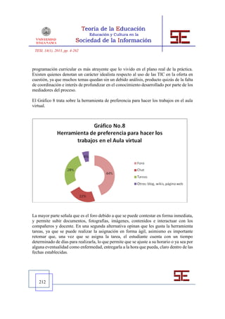 TESI, 14(1), 2013, pp. 4-262



programación curricular es más atrayente que lo vivido en el plano real de la práctica.
Existen quienes denotan un carácter idealista respecto al uso de las TIC en la oferta en
cuestión, ya que muchos temas quedan sin un debido análisis, producto quizás de la falta
de coordinación e interés de profundizar en el conocimiento desarrollado por parte de los
mediadores del proceso.

El Gráfico 8 trata sobre la herramienta de preferencia para hacer los trabajos en el aula
virtual.




La mayor parte señala que es el foro debido a que se puede contestar en forma inmediata,
y permite subir documentos, fotografías, imágenes, contenidos e interactuar con los
compañeros y docente. En una segunda alternativa opinan que les gusta la herramienta
tareas, ya que se puede realizar la asignación en forma ágil, asimismo es importante
retomar que, una vez que se asigna la tarea, el estudiante cuenta con un tiempo
determinado de días para realizarla, lo que permite que se ajuste a su horario o ya sea por
alguna eventualidad como enfermedad, entregarla a la hora que pueda, claro dentro de las
fechas establecidas.




   212
 