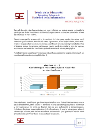 TESI, 14(1), 2013, pp. 4-262




Para el docente estas herramientas son muy valiosas por cuanto queda registrada la
participación de los estudiantes, facilitando los procesos de evaluación y control a la hora
de concluido el ciclo lectivo.

Como tercer opción, se encontró la herramienta del chat, pues pueden interactuar en el
momento que coordinen para discutir sobre alguna tarea, sobre exposiciones, entre otros,
lo único es que deben hacer es ponerse de acuerdo con la hora para ingresar al chat. Para
el docente es una herramienta valiosa por cuanto queda registrada la hora de ingreso,
aportes que realizaron los estudiantes y demás asuntos de interés pedagógico.

Ante la pregunta: ¿Cuál es el recurso que más utiliza para realizar las presentaciones?, los
estudiantes lo manifiestan en el Gráfico 9.




Los estudiantes manifiestan que la escogencia del recurso Power Point es consecuencia
de diversas razones, entre las que se destacan: el nivel de complejidad para su utilización
y proyección pues no necita de Internet para su uso, elaboración e implementación.
Asimismo, haciendo una relación con el Gráfico número 3, ante la interrogante sobre el
recurso que utilizan para realizar sus clases, se determina que igualmente suelen hacer
presentaciones en Power Point en su quehacer estudiantil.



                                                                                     213
 