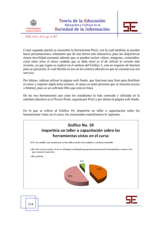 TESI, 14(1), 2013, pp. 4-262



Como segunda opción se encuentra la herramienta Prezi, con la cual también se pueden
hacer presentaciones, solamente que de una forma más interactiva, pues las diapositivas
tienen movilidad constante además que se pueden incluir videos, imágenes, contenidos,
color entre otros el único cuidado que se debe tener es el de utilizar la versión más
reciente, ya que según se explicó en el análisis del Gráfico 3, esta no requiere de Internet
para su ejecución, lo cual facilita su uso en los centros educativos que no cuentan con ese
servicio.

Por último, indican utilizar la página web Jimdo, que funciona muy bien para distribuir
el curso y exponer algún tema extenso, lo único es tener presente que se necesita acceso
a Internet, pues es un software libre que está en línea.

De las tres herramientas que citan los estudiantes la más conocida y utilizada en la
realidad educativa es el Power Point, seguida por Prezi y por último la página web Jimdo.


En lo que se refiere al Gráfico 10, impartiría un taller o capacitación sobre las
herramientas vistas en el curso, los encuestados manifestaron lo siguiente.




   214
 