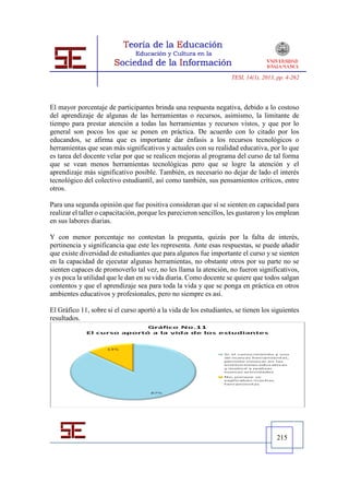 TESI, 14(1), 2013, pp. 4-262




El mayor porcentaje de participantes brinda una respuesta negativa, debido a lo costoso
del aprendizaje de algunas de las herramientas o recursos, asimismo, la limitante de
tiempo para prestar atención a todas las herramientas y recursos vistos, y que por lo
general son pocos los que se ponen en práctica. De acuerdo con lo citado por los
educandos, se afirma que es importante dar énfasis a los recursos tecnológicos o
herramientas que sean más significativos y actuales con su realidad educativa, por lo que
es tarea del docente velar por que se realicen mejoras al programa del curso de tal forma
que se vean menos herramientas tecnológicas pero que se logre la atención y el
aprendizaje más significativo posible. También, es necesario no dejar de lado el interés
tecnológico del colectivo estudiantil, así como también, sus pensamientos críticos, entre
otros.

Para una segunda opinión que fue positiva consideran que sí se sienten en capacidad para
realizar el taller o capacitación, porque les parecieron sencillos, les gustaron y los emplean
en sus labores diarias.

Y con menor porcentaje no contestan la pregunta, quizás por la falta de interés,
pertinencia y significancia que este les representa. Ante esas respuestas, se puede añadir
que existe diversidad de estudiantes que para algunos fue importante el curso y se sienten
en la capacidad de ejecutar algunas herramientas, no obstante otros por su parte no se
sienten capaces de promoverlo tal vez, no les llama la atención, no fueron significativos,
y es poca la utilidad que le dan en su vida diaria. Como docente se quiere que todos salgan
contentos y que el aprendizaje sea para toda la vida y que se ponga en práctica en otros
ambientes educativos y profesionales, pero no siempre es así.

El Gráfico 11, sobre si el curso aportó a la vida de los estudiantes, se tienen los siguientes
resultados.




                                                                                      215
 