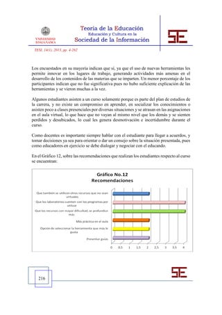 TESI, 14(1), 2013, pp. 4-262



Los encuestados en su mayoría indican que sí, ya que el uso de nuevas herramientas les
permite innovar en los lugares de trabajo, generando actividades más amenas en el
desarrollo de los contenidos de las materias que se imparten. Un menor porcentaje de los
participantes indican que no fue significativa pues no hubo suficiente explicación de las
herramientas y se vieron muchas a la vez.

Algunos estudiantes asisten a un curso solamente porque es parte del plan de estudios de
la carrera, y no existe un compromiso en aprender, en socializar los conocimientos o
asisten poco a clases presenciales por diversas situaciones y se atrasan en las asignaciones
en el aula virtual, lo que hace que no vayan al mismo nivel que los demás y se sienten
perdidos y desubicados, lo cual les genera desmotivación e incertidumbre durante el
curso.

Como docentes es importante siempre hablar con el estudiante para llegar a acuerdos, y
tomar decisiones ya sea para orientar o dar un consejo sobre la situación presentada, pues
como educadores en ejercicio se debe dialogar y negociar con el educando.

En el Gráfico 12, sobre las recomendaciones que realizan los estudiantes respecto al curso
se encuentran:




   216
 