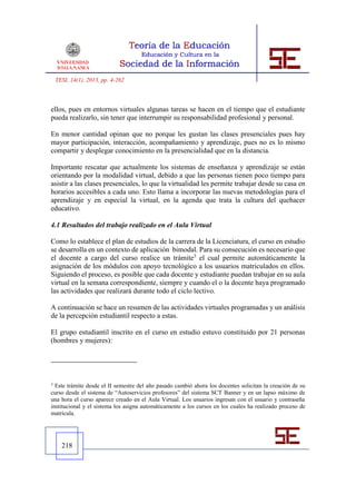 TESI, 14(1), 2013, pp. 4-262



ellos, pues en entornos virtuales algunas tareas se hacen en el tiempo que el estudiante
pueda realizarlo, sin tener que interrumpir su responsabilidad profesional y personal.

En menor cantidad opinan que no porque les gustan las clases presenciales pues hay
mayor participación, interacción, acompañamiento y aprendizaje, pues no es lo mismo
compartir y desplegar conocimiento en la presencialidad que en la distancia.

Importante rescatar que actualmente los sistemas de enseñanza y aprendizaje se están
orientando por la modalidad virtual, debido a que las personas tienen poco tiempo para
asistir a las clases presenciales, lo que la virtualidad les permite trabajar desde su casa en
horarios accesibles a cada uno. Esto llama a incorporar las nuevas metodologías para el
aprendizaje y en especial la virtual, en la agenda que trata la cultura del quehacer
educativo.

4.1 Resultados del trabajo realizado en el Aula Virtual

Como lo establece el plan de estudios de la carrera de la Licenciatura, el curso en estudio
se desarrolla en un contexto de aplicación bimodal. Para su consecución es necesario que
el docente a cargo del curso realice un trámite3 el cual permite automáticamente la
asignación de los módulos con apoyo tecnológico a los usuarios matriculados en ellos.
Siguiendo el proceso, es posible que cada docente y estudiante puedan trabajar en su aula
virtual en la semana correspondiente, siempre y cuando el o la docente haya programado
las actividades que realizará durante todo el ciclo lectivo.

A continuación se hace un resumen de las actividades virtuales programadas y un análisis
de la percepción estudiantil respecto a estas.

El grupo estudiantil inscrito en el curso en estudio estuvo constituido por 21 personas
(hombres y mujeres):




3
  Este trámite desde el II semestre del año pasado cambió ahora los docentes solicitan la creación de su
curso desde el sistema de “Autoservicios profesores” del sistema SCT Banner y en un lapso máximo de
una hora el curso aparece creado en el Aula Virtual. Los usuarios ingresan con el usuario y contraseña
institucional y el sistema los asigna automáticamente a los cursos en los cuales ha realizado proceso de
matrícula.




      218
 
