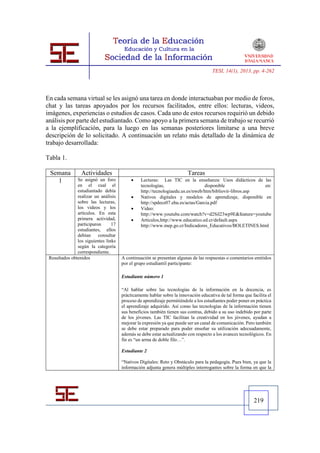 TESI, 14(1), 2013, pp. 4-262




En cada semana virtual se les asignó una tarea en donde interactuaban por medio de foros,
chat y las tareas apoyados por los recursos facilitados, entre ellos: lecturas, videos,
imágenes, experiencias o estudios de casos. Cada uno de estos recursos requirió un debido
análisis por parte del estudiantado. Como apoyo a la primera semana de trabajo se recurrió
a la ejemplificación, para la luego en las semanas posteriores limitarse a una breve
descripción de lo solicitado. A continuación un relato más detallado de la dinámica de
trabajo desarrollada:

Tabla 1.

 Semana          Actividades                                            Tareas
   1           Se asignó un foro               Lecturas: Las TIC en la enseñanza: Usos didácticos de las
               en el cual el                    tecnologías,                     disponible              en:
               estudiantado debía               http://tecnologiaedu.us.es/nweb/htm/bibliovir-libros.asp
               realizar un análisis            Nativos digitales y modelos de aprendizaje, disponible en
               sobre las lecturas,              http://spdece07.ehu.es/actas/Garcia.pdf
               los videos y los                Video:
               artículos. En esta               http://www.youtube.com/watch?v=d2Sil23wp9E&feature=youtube
               primera actividad,              Artículos,http://www.educatico.ed.cr/default.aspx
               participaron      17             http://www.mep.go.cr/Indicadores_Educativos/BOLETINES.html
               estudiantes, ellos
               debían     consultar
               los siguientes links
               según la categoría
               correspondiente.
 Resultados obtenidos                 A continuación se presentan algunas de las respuestas o comentarios emitidos
                                      por el grupo estudiantil participante:

                                      Estudiante número 1

                                      “Al hablar sobre las tecnologías de la información en la docencia, es
                                      prácticamente hablar sobre la innovación educativa de tal forma que facilita el
                                      proceso de aprendizaje permitiéndole a los estudiantes poder poner en práctica
                                      el aprendizaje adquirido. Así como las tecnologías de la información tienen
                                      sus beneficios también tienen sus contras, debido a su uso indebido por parte
                                      de los jóvenes. Las TIC facilitan la creatividad en los jóvenes, ayudan a
                                      mejorar la expresión ya que puede ser un canal de comunicación. Pero también
                                      se debe estar preparado para poder enseñar su utilización adecuadamente,
                                      además se debe estar actualizando con respecto a los avances tecnológicos. En
                                      fin es “un arma de doble filo…”.

                                      Estudiante 2

                                      “Nativos Digitales: Reto y Obstáculo para la pedagogía. Pues bien, ya que la
                                      información adjunta genera múltiples interrogantes sobre la forma en que la




                                                                                                           219
 