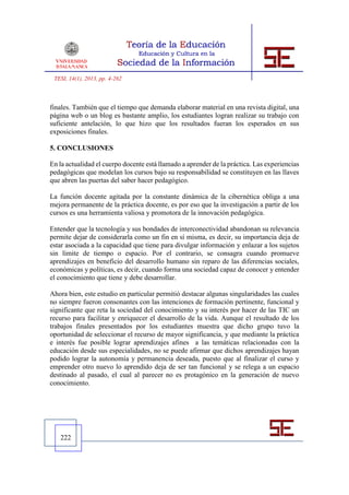 TESI, 14(1), 2013, pp. 4-262



finales. También que el tiempo que demanda elaborar material en una revista digital, una
página web o un blog es bastante amplio, los estudiantes logran realizar su trabajo con
suficiente antelación, lo que hizo que los resultados fueran los esperados en sus
exposiciones finales.

5. CONCLUSIONES

En la actualidad el cuerpo docente está llamado a aprender de la práctica. Las experiencias
pedagógicas que modelan los cursos bajo su responsabilidad se constituyen en las llaves
que abren las puertas del saber hacer pedagógico.

La función docente agitada por la constante dinámica de la cibernética obliga a una
mejora permanente de la práctica docente, es por eso que la investigación a partir de los
cursos es una herramienta valiosa y promotora de la innovación pedagógica.

Entender que la tecnología y sus bondades de interconectividad abandonan su relevancia
permite dejar de considerarla como un fin en sí misma, es decir, su importancia deja de
estar asociada a la capacidad que tiene para divulgar información y enlazar a los sujetos
sin límite de tiempo o espacio. Por el contrario, se consagra cuando promueve
aprendizajes en beneficio del desarrollo humano sin reparo de las diferencias sociales,
económicas y políticas, es decir, cuando forma una sociedad capaz de conocer y entender
el conocimiento que tiene y debe desarrollar.

Ahora bien, este estudio en particular permitió destacar algunas singularidades las cuales
no siempre fueron consonantes con las intenciones de formación pertinente, funcional y
significante que reta la sociedad del conocimiento y su interés por hacer de las TIC un
recurso para facilitar y enriquecer el desarrollo de la vida. Aunque el resultado de los
trabajos finales presentados por los estudiantes muestra que dicho grupo tuvo la
oportunidad de seleccionar el recurso de mayor significancia, y que mediante la práctica
e interés fue posible lograr aprendizajes afines a las temáticas relacionadas con la
educación desde sus especialidades, no se puede afirmar que dichos aprendizajes hayan
podido lograr la autonomía y permanencia deseada, puesto que al finalizar el curso y
emprender otro nuevo lo aprendido deja de ser tan funcional y se relega a un espacio
destinado al pasado, el cual al parecer no es protagónico en la generación de nuevo
conocimiento.




   222
 