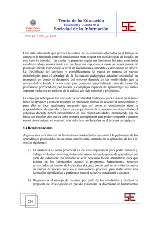 TESI, 14(1), 2013, pp. 4-262




Otro dato interesante que provoca la lectura de los resultados obtenidos en el trabajo de
campo es la tendencia entre el estudiantado meta a optar por metodologías de estudio, en
este caso la bimodal, las cuales le permitan según sus limitantes horarias mezclando
estudio y trabajo, considerando este un elemento importante a tomar en cuenta cuando de
promover ofertas curriculares a nivel de licenciaturas, maestrías y doctorados se refiere.
La flexibilidad del currículo y específicamente la puesta en marcha de nuevas
metodologías para el abordaje de la formación pedagógica adquiere notoriedad en
momentos en donde el desarrollo del entorno depende de las posibilidades que la
universidad le brinde a la sociedad para continuar emprendiendo retos de formación
profesional provocadores por nuevos y complejos espacios de aprendizaje, los cuales
suponen traducirse en mejoras de la calidad de vida personal y profesional.

Es claro que sobrepasar los muros de la escolaridad tradicional para avanzar en la tenaz
labor de aprender y conocer requiere de renovadas formas de acceder al conocimiento y
para ello se hace igualmente necesario que así como el estudiantado tiene la
responsabilidad de aprender y hacer un uso pertinente del conocimiento desarrollado, el
colectivo docente deberá extralimitarse en sus responsabilidades, entendiendo que no
basta con enseñar sino que se debe primero autoaprender para poder compartir y generar
nuevo conocimiento en conjunto con todos los involucrados en el proceso pedagógico.

5.1 Recomendaciones

Algunas vías para abordar las limitaciones evidenciadas en cuanto a la pertinencia de los
aprendizajes promovidos en un curso universitario centrado en la aplicación de las TIC
son las siguientes:

   a) La asistencia al curso presencial es de vital importancia para poder conocer y
      trabajar en las herramientas, de lo contrario se anula el proceso de aprendizaje por
      parte del estudiante, no obstante se cree necesario buscar alternativas para que
      existan en los laboratorios acceso a programas, herramientas, recursos
      actualizados en función de la práctica docente, con lo cual se permitirá la puesta
      en escena de nuevos recursos e innovadores procesos para materializar una
      formación significativa y pertinente para el colectivo estudiantil y docente.

   b) Diagnosticar el manejo de recursos por parte de los estudiantes y plantear la
      propuesta de investigación en pro de evidenciar la diversidad de herramientas




   224
 