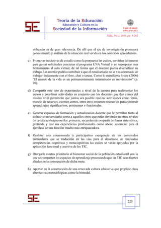 TESI, 14(1), 2013, pp. 4-262




   utilizadas es de gran relevancia. De allí que el eje de investigación promueva
   conocimiento y análisis de la situación real vivida en los contextos aprendientes.

c) Promover iniciativas de estudio como la propuesta las cuales, servirían de insumo
   para gestar solicitudes concretas al programa UNA Virtual y así incorporar más
   herramientas al aula virtual, de tal forma que el docente pueda diversificar su
   trabajo. Lo anterior podría contribuir a que el estudiantado no se vea abrumado de
   trabajar únicamente con el foro, chat o tareas. Como lo manifiesta Freire (2006)
   “El mundo de la vida es un permanentemente interminado en movimiento” (p.
   20).

d) Compartir este tipo de experiencias a nivel de la carrera para realimentar los
   cursos y coordinar actividades en conjunto con los docentes que dan clases del
   mismo nivel permitirán que juntos sea posible realizar actividades como foros,
   manejo de recursos, eventos cortos, entre otros recursos necesarios para construir
   aprendizajes significativos, pertinentes y funcionales.

e) Generar espacios de formación y actualización docente que le permitan tanto al
   colectivo universitario como a aquellos otros que están sirviendo en otros niveles
   de la educación (preescolar, primaria, secundaria) compartir de forma sistemática,
   profunda y real sus experiencias profesionales como abono sustancial para el
   ejercicio de una función mucho más enriquecedora.

f) Realizar una consensuada y participativa escogencia de los contenidos
   curriculares que se traducirán en las vías para el desarrollo de renovadas
   competencias cognitivas y metacognitivas las cuales se verán apoyadas por la
   aplicación funcional y asertiva de las TIC.

g) Otorgarle estatus prioritario al bienestar social de la población estudiantil con la
   que se comparten los espacios de aprendizaje provocando que las TIC sean fuertes
   aliadas en la consecución de dicha meta.

h) Aportar en la construcción de una renovada cultura educativa que propicie otras
   alternativas metodológicas como la bimodal.




                                                                                225
 