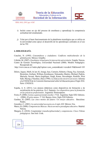 TESI, 14(1), 2013, pp. 4-262



   i) Incluir como un eje del proceso de enseñanza y aprendizaje la competencia
      actitudinal del estudiantado.


   j) Velar por el buen funcionamiento de la plataforma tecnológica que se utiliza en
      la universidad como apoyo al desarrollo de los aprendizajes centrados en el uso
      de las TIC.


6. BIBLIOGRAFÍA

Canclini, N. (1995). Consumidores y ciudadanos. Conflictos multiculturales de la
       globalización. México: Grijalbo.
Cebrián, M. (2007). Enseñanza virtual para la innovación universitaria. España: Narcea.
Centro de Gestión Tecnológica, Universidad Nacional (2008). Modelo Pedagógico.
       Recuperado de:
http://www.una.ac.cr//index.php?option=com_content&task=view&id=58&Itemid=103

Delors, Jaques, Mufti, In`am Al, Amagi, Isao, Carneiro, Roberto, Chung, Fay, Geremek,
       Bronislaw, Gorham, William, Kornhauser, Neksandra, Manley, Michael, Padrón,
       Marisela, Savané, Marie-Angélique; Singh, Karan, Stevenhager, Rodolfo, Won
       Suhr, Myong y Nanzhao, Zhou (1996). La Educación encierra un tesoro. Informe
       a la UNESCO de la Comisión Internacional sobre la Educación para el Siglo XXI.
       París: UNESCO.

España, A. E. (2011). Los ateneos didácticos como dispositivos de formación y de
        socialización de las prácticas. En I. Sanjurjo. Los dispositivos para la formación
        en las prácticas profesionales. Argentina: Homosapiens.
Freire, P. (2006). Cartas a quien pretende enseñar. 1ª Ed. Argentina: Siglo XXI Editores.
    - (2006). El grito manso. 1ª. Ed. Buenos Aires: Siglo XXI Editores.
Gardner, H. (2005). Las cinco mentes del futuro: Un ensayo educativo. Barcelona:
        Paidós.
González, C. (2001). La universidad necesaria en el siglo XXI. México: Era.
Marco, B. (2008). Competencias Básicas. Hacia un nuevo paradigma educativo. Madrid:
        Narcea.
Margery, E. (2010). Complejidad, transdisciplinariedad y competencias. Cinco Viñetas
        pedagógicas. San José: Uruk.




   226
 