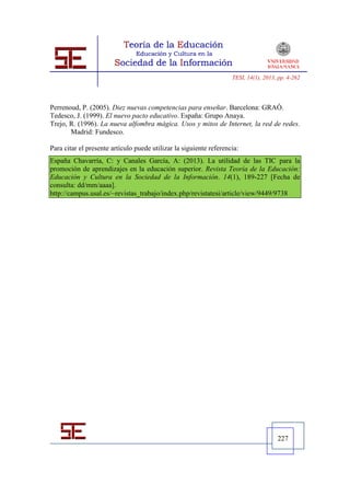 TESI, 14(1), 2013, pp. 4-262




Perrenoud, P. (2005). Diez nuevas competencias para enseñar. Barcelona: GRAÓ.
Tedesco, J. (1999). El nuevo pacto educativo. España: Grupo Anaya.
Trejo, R. (1996). La nueva alfombra mágica. Usos y mitos de Internet, la red de redes.
       Madrid: Fundesco.

Para citar el presente artículo puede utilizar la siguiente referencia:
España Chavarría, C: y Canales García, A: (2013). La utilidad de las TIC para la
promoción de aprendizajes en la educación superior. Revista Teoría de la Educación:
Educación y Cultura en la Sociedad de la Información. 14(1), 189-227 [Fecha de
consulta: dd/mm/aaaa].
http://campus.usal.es/~revistas_trabajo/index.php/revistatesi/article/view/9449/9738




                                                                                      227
 