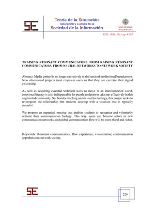 TESI, 14(1), 2013, pp. 4-262




TRAINING RESONANT COMMUNICATORS. FROM RAINING RESONANT
COMMUNICATORS. FROM NEURAL NETWORKS TO NETWORK SOCIETY


Abstract: Media control is no longer exclusively in the hands of professional broadcasters.
New educational projects must empower users so that they can exercise their digital
citizenship.

As well as acquiring essential technical skills to move in an interconnected world,
emotional literacy is also indispensable for people to desire to take part effectively in this
augmented community. So, besides teaching audiovisual technology, this project seeks to
re-program the relationship that students develop with a situation that is typically
stressful.

We propose an expanded practice that enables students to recognize and voluntarily
activate their communication biology. This way, users can become actors in new
communication networks, and global communication flow will be more plural and richer.



Keywords: Resonant communicators; flow experience; visualization; communication
apprehension; network society.




                                                                                      229
 