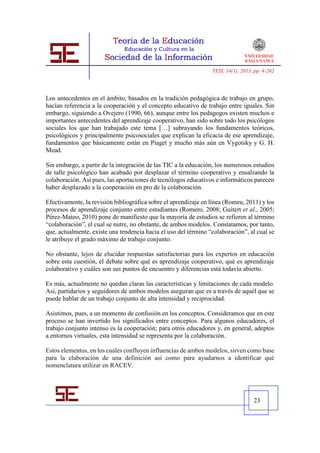 TESI, 14(1), 2013, pp. 4-262




Los antecedentes en el ámbito, basados en la tradición pedagógica de trabajo en grupo,
hacían referencia a la cooperación y el concepto educativo de trabajo entre iguales. Sin
embargo, siguiendo a Ovejero (1990, 66), aunque entre los pedagogos existen muchos e
importantes antecedentes del aprendizaje cooperativo, han sido sobre todo los psicólogos
sociales los que han trabajado este tema […] subrayando los fundamentos teóricos,
psicológicos y principalmente psicosociales que explican la eficacia de ese aprendizaje,
fundamentos que básicamente están en Piaget y mucho más aún en Vygotsky y G. H.
Mead.

Sin embargo, a partir de la integración de las TIC a la educación, los numerosos estudios
de talle psicológico han acabado por desplazar el término cooperativo y ensalzando la
colaboración. Así pues, las aportaciones de tecnólogos educativos e informáticos parecen
haber desplazado a la cooperación en pro de la colaboración.

Efectivamente, la revisión bibliográfica sobre el aprendizaje en línea (Romeu, 2011) y los
procesos de aprendizaje conjunto entre estudiantes (Romero, 2008; Guitert et al., 2005;
Pérez-Mateo, 2010) pone de manifiesto que la mayoría de estudios se refieren al término
“colaboración”, el cual se nutre, no obstante, de ambos modelos. Constatamos, por tanto,
que, actualmente, existe una tendencia hacia el uso del término “colaboración”, al cual se
le atribuye el grado máximo de trabajo conjunto.

No obstante, lejos de elucidar respuestas satisfactorias para los expertos en educación
sobre esta cuestión, el debate sobre qué es aprendizaje cooperativo, qué es aprendizaje
colaborativo y cuáles son sus puntos de encuentro y diferencias está todavía abierto.

Es más, actualmente no quedan claras las características y limitaciones de cada modelo.
Así, partidarios y seguidores de ambos modelos aseguran que es a través de aquél que se
puede hablar de un trabajo conjunto de alta intensidad y reciprocidad.

Asistimos, pues, a un momento de confusión en los conceptos. Consideramos que en este
proceso se han invertido los significados entre conceptos. Para algunos educadores, el
trabajo conjunto intenso es la cooperación; para otros educadores y, en general, adeptos
a entornos virtuales, esta intensidad se representa por la colaboración.

Estos elementos, en los cuales confluyen influencias de ambos modelos, sirven como base
para la elaboración de una definición así como para ayudarnos a identificar qué
nomenclatura utilizar en RACEV.




                                                                                   23
 