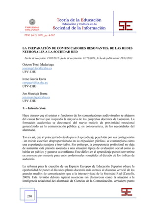 TESI, 14(1), 2013, pp. 4-262



LA PREPARACIÓN DE COMUNICADORES RESONANTES. DE LAS REDES
NEURONALES A LA SOCIEDAD RED
 Fecha de recepción: 25/02/2011; fecha de aceptación: 01/12/2012; fecha de publicación: 28/02/2013

Gotzon Toral Madariaga
joseangel.toral@ehu.es
UPV-EHU

Irene García Ureta
cypgauri@lg.ehu.es
UPV-EHU

Jon Murelaja Ibarra
jon.murelaga@ehu.es
UPV-EHU

1. – Introducción

Hace tiempo que el estatus y funciones de los comunicadores audiovisuales se alejaron
del canon formal que inspiraba la mayoría de los proyectos docentes de Locución. La
formación académica se desconectó del nuevo modelo de proximidad emocional
generalizado en la comunicación pública y, en consecuencia, de las necesidades del
alumnado.

Tan es así, que el principal obstáculo para el aprendizaje percibido por sus protagonistas
–un miedo escénico desproporcionado en su exposición pública- se contemplaba como
una experiencia pasajera e inevitable. Sin embargo, la competencia profesional no deja
de aumentar esta presión asociada a una situación típica de evaluación social como es
hablar en público y ganarse su confianza. Este déficit en el aprendizaje puede convertirse
en amenaza permanente para unos profesionales sometidos al dictado de los índices de
audiencia.

La reforma para la creación de un Espacio Europeo de Educación Superior ofrece la
oportunidad de poner al día unos planes docentes más atentos al discurso vertical de los
grandes medios de comunicación que a la interactividad de la Sociedad Red (Castells,
2009). Esta revisión debiera reparar ausencias tan clamorosas como la atención a la
inteligencia relacional del alumnado de Ciencias de la Comunicación, verdadero punto



   230
 