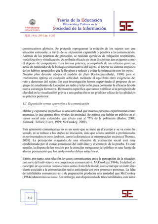 TESI, 14(1), 2013, pp. 4-262



comunicativos globales. Se pretende reprogramar la relación de los sujetos con una
situación estresante, a través de su exposición expandida y positiva a la comunicación.
Además de las prácticas de grabación, se realizan ejercicios de relajación respiratoria,
modelización y visualización, de probada eficacia en otras disciplinas tan exigentes como
el deporte de competición. Esta intensa práctica, acompañada de un refuerzo positivo,
actúa de catalizador de la biología comunicativa del sujeto, al liberar su sistema empático
de los hábitos aprendidos que le llevaban a reducir y evitar la interacción con los otros.
Nuestro plan docente adopta el modelo de flujo (Csikszentmihalyi, 1990) para el
rendimiento óptimo en cualquier actividad, mediante el equilibrio entre exigencias del
reto y destrezas del sujeto. En esta investigación hemos supervisado el progreso de un
grupo de estudiantes de Locución en radio y televisión, para contrastar la eficacia de esta
nueva estrategia formativa. De manera específica queríamos verificar si la percepción de
claridad en la visualización previa a una grabación es un predictor eficaz de la calidad en
su práctica posterior.

1.1. Exposición versus aprensión a la comunicación

Hablar y exponerse en público es una actividad que muchas personas experimentan como
amenaza, lo que genera altos niveles de ansiedad. Se estima que hablar en público es el
temor social más extendido, que afecta casi al 75% de la población (Bados, 2008;
Furmark; Tilfors; Everz, 1999; McCroskey, 2009).

Esta aprensión comunicativa no es un susto que se mete en el cuerpo y se va como ha
venido, ni se reduce a las etapas de iniciación, sino que afecta también a profesionales
experimentados en otros ámbitos, como la docencia o la interpretación escénica (Thomas,
2005). La percepción exagerada de una situación de evaluación social está muy
condicionada por el estado emocional del individuo y el contexto de la prueba. En este
sentido, la disputa de los medios por la atención menguante del público es una fuente de
alarma permanente que los profesionales deben sobrellevar.

Existe, por tanto, una relación de vasos comunicantes entre la percepción de la situación
por parte del individuo y su competencia comunicativa. McCroskey (1984a, b) definió el
concepto de aprensión comunicativa como el nivel de miedo o ansiedad que un individuo
siente asociado a la comunicación real o anticipada con otra persona o personas. La falta
de habilidades comunicativas o de preparación producen una ansiedad que McCroskey
(1984a) denominó racional. Sin embargo, aun disponiendo de tales habilidades, este autor




   232
 