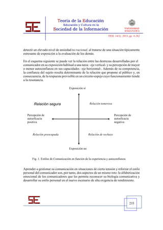 TESI, 14(1), 2013, pp. 4-262




detectó un elevado nivel de ansiedad no racional, al tratarse de una situación típicamente
estresante de exposición a la evaluación de los demás.

En el esquema siguiente se puede ver la relación entre las destrezas desarrolladas por el
comunicador en su exposición habitual a una tarea –eje vertical- y su percepción de mayor
o menor autoconfianza en sus capacidades –eje horizontal-. Además de su competencia,
la confianza del sujeto resulta determinante de la relación que propone al público y, en
consecuencia, de la respuesta previsible en un circuito-espejo cuyo funcionamiento tiende
a la resonancia.

                                    Exposición sí




        Relación segura                             Relación temerosa


   Percepción de                                                          Percepción de
   autoeficacia                                                           autoeficacia
   positiva                                                               negativa



       Relación preocupada                          Relación de rechazo



                                    Exposición no


      Fig. 1. Estilos de Comunicación en función de la experiencia y autoconfianza


Aprender a gestionar su comunicación en situaciones de cierta tensión y reforzar el estilo
personal del comunicador son, por tanto, dos aspectos de un mismo reto: la alfabetización
emocional de los comunicadores que les permita reconocer su biología comunicativa y
desarrollar su estilo personal en el nuevo escenario de alta exigencia de rendimiento.




                                                                                     233
 