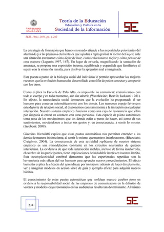 TESI, 14(1), 2013, pp. 4-262



La estrategia de formación que hemos ensayado atiende a las necesidades prioritarias del
alumnado y a las premisas elementales que ayudan a reprogramar la mente del sujeto ante
una situación estresante: cómo dejar de huir, como relacionarse mejor y cómo pensar de
otra manera (Legerón,1997, 167). En lugar de evitarla, magnificando la sensación de
amenaza, se propone una exposición intensa, equilibrada y expandida que familiarice al
sujeto con la situación temida, para disolver la aprensión real e imaginada.

Esta puesta a punto de la biología social del individuo le permite aprovechar los mejores
recursos que la evolución humana ha desarrollado con el fin de poder conectar y compartir
con los otros.

Como explica la Escuela de Palo Alto, es imposible no comunicar: comunicamos con
todo el cuerpo y en todo momento, aun sin saberlo (Watzlawizc; Beavin; Jackson: 1981).
En efecto, la neurociencia social demuestra que la evolución ha programado al ser
humano para conectar automáticamente con los demás. Las neuronas espejo favorecen
este deporte de relación social, al disponernos constantemente a la imitación en cualquier
interacción. Nuestro sistema empático funciona como una caja de resonancia que vibra
por simpatía al entrar en contacto con otras personas. Esta especie de piloto automático
toma nota de los movimientos que los demás están a punto de hacer, así como de sus
sentimientos, moviéndonos a imitar sus gestos y, en consecuencia, a sentir lo mismo.
(Iacoboni: 2009).

Giacomo Rizzolatti explica que estas pautas automáticas nos permiten entender a los
demás de manera inconsciente, al sentir lo mismo que nuestros interlocutores. (Rizzolatti;
Craighero, 2004). La consecuencia de esta actividad replicante de nuestro sistema
empático es una remodelación constante en los circuitos neuronales de quienes
interactúan. La evidencia de que toda interacción moldea, incluso de forma inadvertida,
el cerebro de los participantes, tiene implicaciones de indudable interés en nuestro ámbito.
Esta neuroplasticidad cerebral demuestra que las experiencias repetidas son la
herramienta más eficaz del ser humano para aprender nuevos procedimientos. El efecto
bumerán explica la eficacia del aprendizaje por imitación: además de hacer directamente,
ver e imaginar modelos en acción sirve de guía y ejemplo eficaz para adquirir nuevos
hábitos.

El conocimiento de estas pautas automáticas que moldean nuestro cerebro pone en
evidencia la responsabilidad social de las empresas de comunicación en la difusión de
valores y modelos cuya resonancia en las audiencias resulta tan determinante. Al mismo




   234
 