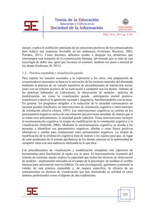 TESI, 14(1), 2013, pp. 4-262




tiempo, explica la exhibición entusiasta de las emociones positivas de los comunicadores
para inducir una respuesta favorable en las audiencias (Goleman; Boyarzis, 2002;
Petrides, 2011). Como docentes, debemos ayudar a despejar los obstáculos que
interrumpen esta autopista de la comunicación humana, advirtiendo que se trata de una
tecnología de doble uso: igual que favorece el contacto, también nos pone a merced de
los demás (Goleman, D: 2011).

1.2. - Práctica expandida y visualización guiada
Para superar los temores asociados a la exposición a los otros, esta preparación de
comunicadores resonantes se basa en la activación de los recursos naturales del alumnado
mediante la práctica de un variado repertorio de procedimientos de interacción social,
junto con un refuerzo positivo de su motivación a compartir con los demás. Además de
las prácticas habituales en Laboratorio, la observación de modelos –práctica de
modelización- así como la visualización guiada –anticipación mental positiva-
contribuyen a disolver la aprensión racional e imaginaria, familiarizándoles con la tarea.
En general, los programas dirigidos a la reducción de la ansiedad comunicativa no
racional pueden clasificarse en intervenciones de orientación cognitiva e intervenciones
de orientación afectiva (Ayres, 1997). Las intervenciones cognitivas se centran en los
pensamientos negativos acerca de una situación que provocan ansiedad, de manera que si
se tratan esos pensamientos, la ansiedad puede reducirse. Estas intervenciones incluyen
la reestructuración cognitiva, la terapia de modificación de la orientación cognitiva y la
visualización (Schmidt, 2006). Mediante la reestructuración cognitiva, se enseña a las
personas a identificar sus pensamientos negativos, diseñar o crear frases positivas
alternativas y usarlas para contrarrestar estos pensamientos negativos. La terapia de
modificación de la orientación cognitiva trata de instruir a los sujetos para que, en lugar
de estar pendientes de la mirada aprobatoria de los demás, piensen en la oportunidad de
compartir ideas con una audiencia interesada en lo que dice.

Los procedimientos de visualización y modelización completan este repertorio de
herramientas para familiarizar al sujeto con la tarea. El funcionamiento resonante del
sistema de neuronas espejo explica la capacidad que tienen las técnicas de observación
de modelos –ampliamente utilizadas en el campo de la psicología- de moldear el cerebro
humano para automatizar nuevos hábitos. En esta investigación, queríamos contrastar la
validez de esta práctica expandida y, de manera específica, la eficacia de un
entrenamiento en técnicas de visualización que han demostrado su utilidad en otros
ámbitos profesionales como el deporte de alto rendimiento.




                                                                                    235
 
