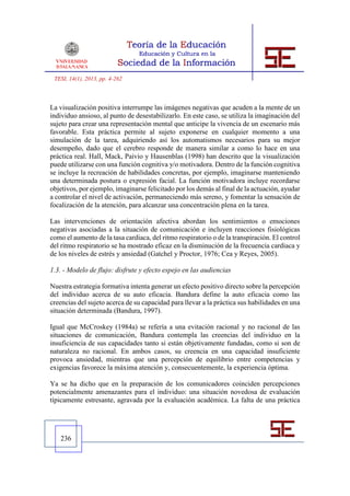 TESI, 14(1), 2013, pp. 4-262



La visualización positiva interrumpe las imágenes negativas que acuden a la mente de un
individuo ansioso, al punto de desestabilizarlo. En este caso, se utiliza la imaginación del
sujeto para crear una representación mental que anticipe la vivencia de un escenario más
favorable. Esta práctica permite al sujeto exponerse en cualquier momento a una
simulación de la tarea, adquiriendo así los automatismos necesarios para su mejor
desempeño, dado que el cerebro responde de manera similar a como lo hace en una
práctica real. Hall, Mack, Paivio y Hausenblas (1998) han descrito que la visualización
puede utilizarse con una función cognitiva y/o motivadora. Dentro de la función cognitiva
se incluye la recreación de habilidades concretas, por ejemplo, imaginarse manteniendo
una determinada postura o expresión facial. La función motivadora incluye recordarse
objetivos, por ejemplo, imaginarse felicitado por los demás al final de la actuación, ayudar
a controlar el nivel de activación, permaneciendo más sereno, y fomentar la sensación de
focalización de la atención, para alcanzar una concentración plena en la tarea.

Las intervenciones de orientación afectiva abordan los sentimientos o emociones
negativas asociadas a la situación de comunicación e incluyen reacciones fisiológicas
como el aumento de la tasa cardiaca, del ritmo respiratorio o de la transpiración. El control
del ritmo respiratorio se ha mostrado eficaz en la disminución de la frecuencia cardiaca y
de los niveles de estrés y ansiedad (Gatchel y Proctor, 1976; Cea y Reyes, 2005).

1.3. - Modelo de flujo: disfrute y efecto espejo en las audiencias

Nuestra estrategia formativa intenta generar un efecto positivo directo sobre la percepción
del individuo acerca de su auto eficacia. Bandura define la auto eficacia como las
creencias del sujeto acerca de su capacidad para llevar a la práctica sus habilidades en una
situación determinada (Bandura, 1997).

Igual que McCroskey (1984a) se refería a una evitación racional y no racional de las
situaciones de comunicación, Bandura contempla las creencias del individuo en la
insuficiencia de sus capacidades tanto si están objetivamente fundadas, como si son de
naturaleza no racional. En ambos casos, su creencia en una capacidad insuficiente
provoca ansiedad, mientras que una percepción de equilibrio entre competencias y
exigencias favorece la máxima atención y, consecuentemente, la experiencia óptima.

Ya se ha dicho que en la preparación de los comunicadores coinciden percepciones
potencialmente amenazantes para el individuo: una situación novedosa de evaluación
típicamente estresante, agravada por la evaluación académica. La falta de una práctica




   236
 