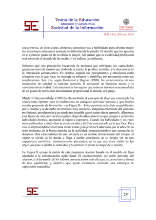 TESI, 14(1), 2013, pp. 4-262




social previa, de ideas claras, destrezas comunicativas y habilidades para afrontar mejor
las situaciones estresantes aumenta la dificultad de la prueba. El desafío que les aguarda
en el ejercicio posterior de su oficio es mayor, por cuanto que su estabilidad profesional
está sometida al dictado de las modas y los índices de audiencia.

Sabemos que una percepción exagerada de amenaza que sobrepasa sus capacidades
genera un nivel de tensión que desborda al sujeto, le produce malestar, y le desconecta de
la interacción comunicativa. En cambio, cuando sus pensamientos y emociones están
alineados con lo que hace, su mensaje se refuerza y amplifica por resonancia entre sus
interlocutores. Son tres, según Roshental y Degnan (1990), las características de una
interacción de calidad: la máxima atención, la sensación de bienestar mutua y la
coordinación no verbal. Esta sincronía de los sujetos que están en sintonía va acompañada
de un placer de intensidad directamente proporcional al tamaño del grupo.

Mijalyi Csikszentmihalyi (1990) ha desarrollado el concepto de flujo que contempla las
condiciones óptimas para el rendimiento en cualquier actividad humana y que inspira
nuestra propuesta de formación –ver Figura II–. Esta experiencia de flujo es gratificante
por sí misma y se describe en términos muy similares, independientemente del contexto
profesional, en referencia a un estado tan deseable que el sujeto desea repetirlo. Alimentar
esta fuente de alta motivación requiere elegir desafíos atractivos que pongan a prueba las
habilidades propias, animando al sujeto a superarse. Cuando las habilidades y los retos
son equilibrados, el individuo se siente atraído y disfruta concentrado en lo que hace. Para
ello es imprescindible tener unas metas claras y un feed back adecuado que le advierte en
todo momento de la buena marcha de la actividad, proporcionándole una sensación de
dominio. Otra característica de esta vivencia es un sentido distorsionado del tiempo: el
sujeto se olvida de lo demás y llega a perder conciencia de su propio ser en una
experiencia autotélica, intrínsecamente placentera, en la que una clara visión de los
objetivos pone a prueba al individuo y le permite expresar lo mejor de sí mismo.

La Figura II recoge la matriz de esta propuesta docente basada en el modelo de flujo
adaptado a la comunicación audiovisual. El reconocimiento del estilo personal del
alumno, y el desarrollo de los hábitos comunicativos más eficaces, se presentan en forma
de reto equilibrado y atractivo que puede alcanzarse mediante una estrategia de
exposición expandida.




                                                                                     237
 
