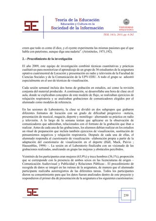 TESI, 14(1), 2013, pp. 4-262




creen que todo es como él dice, y el oyente experimenta las mismas pasiones que el que
habla con patetismo, aunque diga una nadería”. (Aristóteles, 1971,192).

2. - Procedimiento de la investigación

El año 2009, este equipo de investigación combinó técnicas cuantitativas y prácticas
cualitativas para monitorizar el aprendizaje de un grupo de 36 estudiantes de la asignatura
optativa cuatrimestral de Locución y presentación en radio y televisión de la Facultad de
Ciencias Sociales y de la Comunicación de la UPV-EHU. A todo el grupo se adiestró
especialmente en el uso de técnicas de visualización.

Cada sesión semanal incluía dos horas de grabación en estudios, así como la revisión
conjunta del material producido. A continuación, se desarrollaba una hora de clase en el
aula, donde se explicaban conceptos de este modelo de flujo, se realizaban ejercicios de
relajación respiratoria y se analizaban grabaciones de comunicadores elegidos por el
alumnado como modelos de referencia.

En las sesiones de Laboratorio, la clase se dividió en dos subgrupos que grabaron
diferentes formatos de locución con un grado de dificultad progresivo –noticia,
presentación de musical, magacín, deporte y monólogo– alternando su práctica en radio
y televisión. A lo largo de la semana tenían que aplicarse en la observación de
comunicadores que admiraban, relacionados con el formato de la grabación que iban a
realizar. Antes de cada una de las grabaciones, los alumnos debían realizar en los estudios
un ritual de preparación que incluía también ejercicios de visualización, sustitución de
pensamientos negativos y relajación respiratoria. Después de cada una de ellas, el
alumnado respondía al cuestionario de visualización –elaboración propia a partir de la
adaptación del cuestionario de visualización en el deporte (Hall, Mack, Paivio ;
Hausenblas, 1998) –. La sesión en el Laboratorio finalizaba con un visionado de las
grabaciones realizadas, analizando en grupo las mejoras y obstáculos percibidos.

Veintitrés de los participantes eran mujeres (63,9%) y trece hombres (36,1%), proporción
que se corresponde con la presencia de ambos sexos en las licenciaturas de origen –
Comunicación Audiovisual y Publicidad y Relaciones Públicas–. El procedimiento de
recogida de datos se integró en las rutinas de la asignatura, de manera que el alumnado
participante realizaba autorregistros de las diferentes tareas. Todos los participantes
dieron su consentimiento para que los datos fueran analizados dentro de este proyecto y
respondieron el primer día de presentación de la asignatura a los siguientes cuestionarios:




                                                                                    239
 