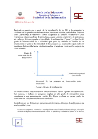 TESI, 14(1), 2013, pp. 4-262



Teniendo en cuenta que a partir de la introducción de las TIC a la educación la
colaboración ha ganado terreno frente a otros términos o modelos, desde la Red Temática
sobre Aprendizaje Colaborativo Virtual adoptamos el término “colaborativo” para
referirnos a esta metodología de aprendizaje. A este término colaborativo le atribuimos,
sin embargo, diferentes grados o intensidades de colaboración (Figura 3) en función del
grado de estructuración de la actividad (por parte del docente en función de las
orientaciones y guía) y la intensidad de los procesos de intercambio (por parte del
estudiante; la intensidad entre estudiantes define el grado de construcción conjunta de
conocimiento).
                            +
              Grado de
     estructuración de
           la actividad




                             -                                                  Construcción conjunta de
                                                                                     conocimiento

                                  -                             +
                                 Intensidad de los procesos de intercambio entre
                                 estudiantes
                                  Figura 3. Grados de colaboración
                                 Figura 3. Grados de colaboración

La combinación de ambos elementos abarca diferentes formas y grados de colaboración.
Por ejemplo, el trabajo por proyectos implica un alto grado de intercambio entre
estudiantes y una estructuración media. Un debate conlleva un menor grado de
estructuración y de construcción entre estudiantes.

Basándonos en las definiciones expuestas anteriormente, definimos la colaboración de
alta intensidad como:

    Un proceso compartido, coordinado e interdependiente, en el cual los estudiantes trabajan juntos para
    alcanzar un objetivo común en un entorno virtual. El aprendizaje colaborativo se basa en un proceso




   24
 