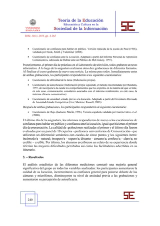 TESI, 14(1), 2013, pp. 4-262



       Cuestionario de confianza para hablar en público. Versión reducida de la escala de Paul (1966),
        validada por Hook, Smith y Valentiner (2008).
       Cuestionario de confianza ante la Locución. Adaptado a partir del Informe Personal de Aprensión
        Comunicativa, subescala de Hablar ante un Público de McCroskey, 1997).
Posteriormente, el primer día de prácticas en el Laboratorio de televisión, todos grabaron un texto
informativo. A lo largo de la asignatura realizaron otras diez grabaciones de diferentes formatos.
Al finalizar el curso grabaron de nuevo una noticia. La misma para todos. Inmediatamente antes
de ambas grabaciones, los participantes respondieron a los siguientes cuestionarios:
       Cuestionario de dificultad de la tarea (Elaboración propia).
       Cuestionario de autoeficacia (Elaboración propia siguiendo el método recomendado por Bandura,
        1997, de incorporar a la escala los comportamientos que los expertos en la materia de que se trate,
        en este caso, comunicación, consideren asociados con el máximo rendimiento, en este caso, la
        máxima eficacia comunicativa).
       Cuestionario de ansiedad -estado previo a la locución. Adaptado a partir del Inventario Revisado
        de Ansiedad-Estado Competitiva (Cox; Martens; Russell, 2003).
Después de ambas grabaciones, los participantes respondieron al siguiente cuestionario:
       Cuestionario de flujo (Jackson; Marsh, 1996). Versión española validada por García Calvo et al.
        (2008).
El último día de la asignatura, los alumnos respondieron de nuevo a los cuestionarios de
confianza para hablar en público y confianza ante la locución, igual que hicieran el primer
día de presentación. La calidad de grabaciones realizadas el primer y el último día fueron
evaluadas por un panel de 10 expertos –profesores universitarios de Comunicación– que
utilizaron un diferencial semántico con escalas de cinco puntos y los siguientes ítems:
incómodo/a – natural; inseguro/a – seguro/a; distante – cercano/a; confuso/a – claro/a; no
creíble – creíble. Por último, los alumnos escribieron un relato de su experiencia donde
referían las mayores dificultades percibidas así como los facilitadores advertidos en su
itinerario.

3. – Resultados

El análisis estadístico de las diferentes mediciones constató una mejoría general
significativa del grupo en todas las variables analizadas: los participantes aumentaron la
calidad de su locución, incrementaron su confianza general para ponerse delante de las
cámaras y micrófonos, disminuyeron su nivel de ansiedad previa a las grabaciones y
aumentaron su percepción de autoeficacia.




    240
 