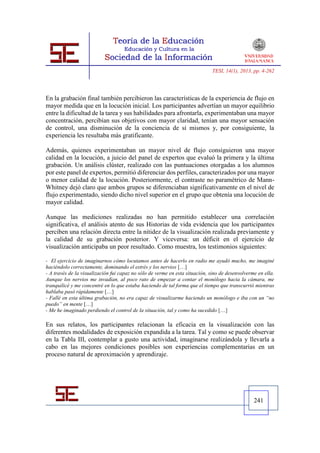 TESI, 14(1), 2013, pp. 4-262




En la grabación final también percibieron las características de la experiencia de flujo en
mayor medida que en la locución inicial. Los participantes advertían un mayor equilibrio
entre la dificultad de la tarea y sus habilidades para afrontarla, experimentaban una mayor
concentración, percibían sus objetivos con mayor claridad, tenían una mayor sensación
de control, una disminución de la conciencia de sí mismos y, por consiguiente, la
experiencia les resultaba más gratificante.

Además, quienes experimentaban un mayor nivel de flujo consiguieron una mayor
calidad en la locución, a juicio del panel de expertos que evaluó la primera y la última
grabación. Un análisis clúster, realizado con las puntuaciones otorgadas a los alumnos
por este panel de expertos, permitió diferenciar dos perfiles, caracterizados por una mayor
o menor calidad de la locución. Posteriormente, el contraste no paramétrico de Mann-
Whitney dejó claro que ambos grupos se diferenciaban significativamente en el nivel de
flujo experimentado, siendo dicho nivel superior en el grupo que obtenía una locución de
mayor calidad.

Aunque las mediciones realizadas no han permitido establecer una correlación
significativa, el análisis atento de sus Historias de vida evidencia que los participantes
perciben una relación directa entre la nitidez de la visualización realizada previamente y
la calidad de su grabación posterior. Y viceversa: un déficit en el ejercicio de
visualización anticipaba un peor resultado. Como muestra, los testimonios siguientes:

- El ejercicio de imaginarnos cómo locutamos antes de hacerlo en radio me ayudó mucho, me imaginé
haciéndolo correctamente, dominando el estrés y los nervios […]
- A través de la visualización fui capaz no sólo de verme en esta situación, sino de desenvolverme en ella.
Aunque los nervios me invadían, al poco rato de empezar a contar el monólogo hacia la cámara, me
tranquilicé y me concentré en lo que estaba haciendo de tal forma que el tiempo que transcurrió mientras
hablaba pasó rápidamente […]
- Fallé en esta última grabación, no era capaz de visualizarme haciendo un monólogo e iba con un “no
puedo” en mente […]
- Me he imaginado perdiendo el control de la situación, tal y como ha sucedido […]

En sus relatos, los participantes relacionan la eficacia en la visualización con las
diferentes modalidades de exposición expandida a la tarea. Tal y como se puede observar
en la Tabla III, contemplar a gusto una actividad, imaginarse realizándola y llevarla a
cabo en las mejores condiciones posibles son experiencias complementarias en un
proceso natural de aproximación y aprendizaje.




                                                                                                 241
 