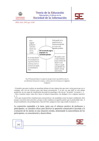 TESI, 14(1), 2013, pp. 4-262




- Considero que para realizar un monólogo delante de una cámara hay que tener cierta gracia que no se
consigue sólo con las técnicas para una buena presentación. Y es por eso que fallé en esta última
grabación, no era capaz de visualizarme haciendo un monólogo e iba con un “no puedo” en mente […].
- Para visualizar mejor cómo iba a hacer el número humorístico, me dediqué a ver a algunos maestros
[…]
- Creo que en general las visualizaciones eran positivas y me ayudaban a tener un mejor rendimiento, bien
porque concentras más atención o porque te dan confianza en aquellos puntos que te puede fallar más. A
mí personalmente sí me predisponían a hacerlo bien, aunque la clave siga siendo el ensayo […]

La exposición expandida a la tarea, junto con el refuerzo positivo de profesores y
participantes, se considera eficaz para disolver la aprensión comunicativa asociada a la
evaluación de los demás en una situación extraña, alimentando la autoconfianza de los
participantes, su concentración y desenvoltura.




    242
 